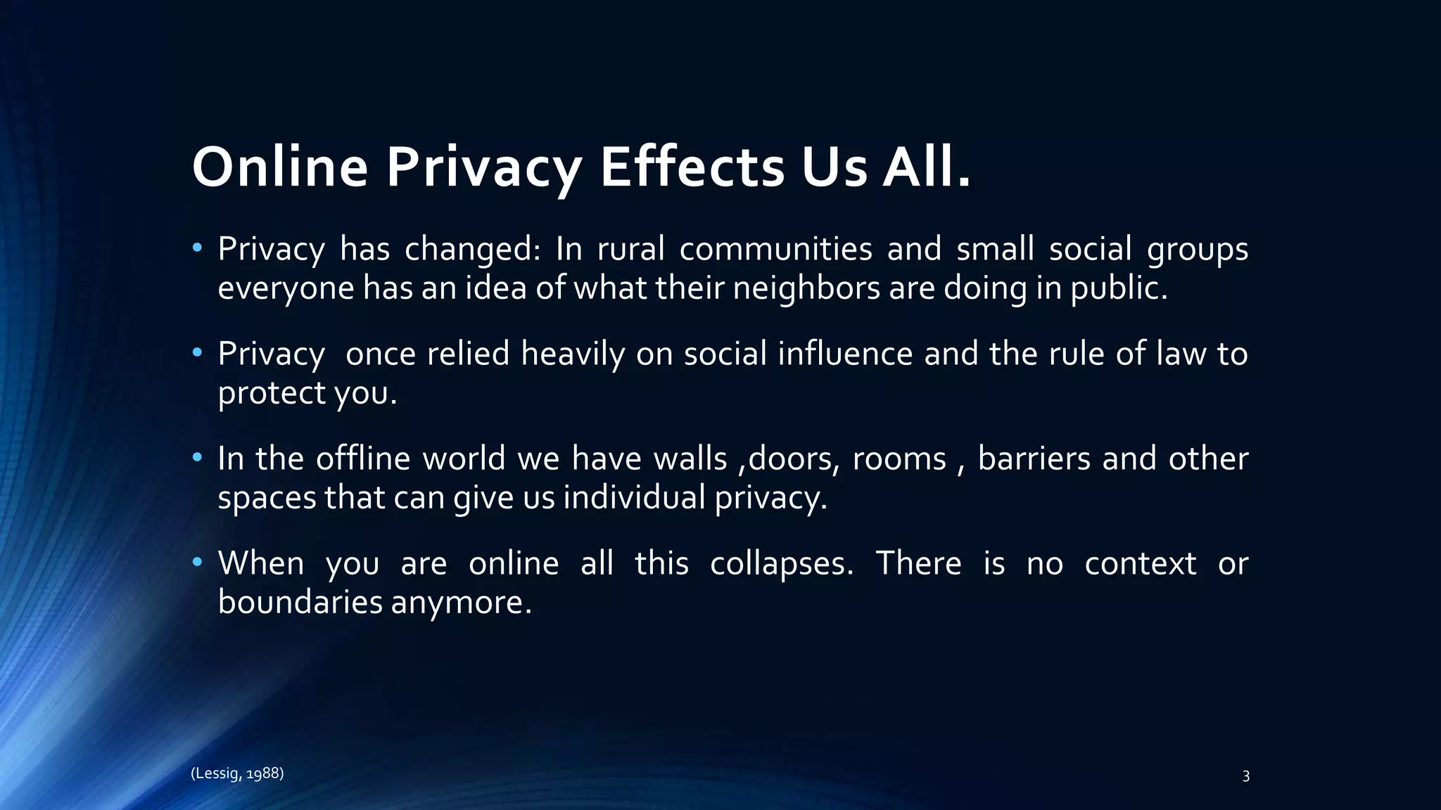 Online Privacy Effects Us All.
• Privacy has changed: In rural communities and small social groups
everyone has an idea of what their neighbors are doing in public.
• Privacy once relied heavily on social influence and the rule of law to
protect you.
• In the offline world we have walls ,doors, rooms , barriers and other
spaces that can give us individual privacy.
• When you are online all this collapses. There is no context or
boundaries anymore.
(Lessig, 1988) 3
 