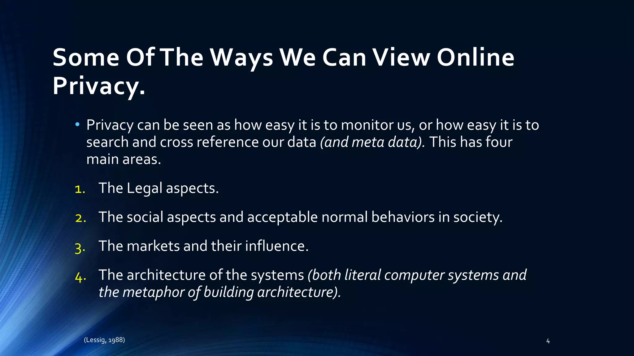 Some Of The Ways We Can View Online
Privacy.
• Privacy can be seen as how easy it is to monitor us, or how easy it is to
search and cross reference our data (and meta data). This has four
main areas.
1. The Legal aspects.
2. The social aspects and acceptable normal behaviors in society.
3. The markets and their influence.
4. The architecture of the systems (both literal computer systems and
the metaphor of building architecture).
(Lessig, 1988) 4
 