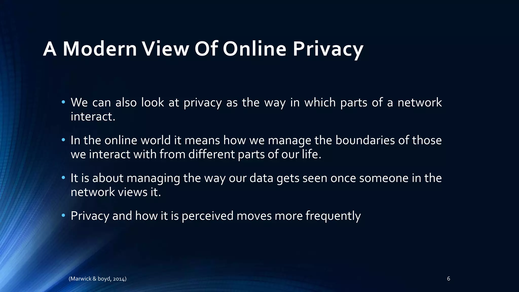 A Modern View Of Online Privacy
• We can also look at privacy as the way in which parts of a network
interact.
• In the online world it means how we manage the boundaries of those
we interact with from different parts of our life.
• It is about managing the way our data gets seen once someone in the
network views it.
• Privacy and how it is perceived moves more frequently
(Marwick & boyd, 2014) 6
 