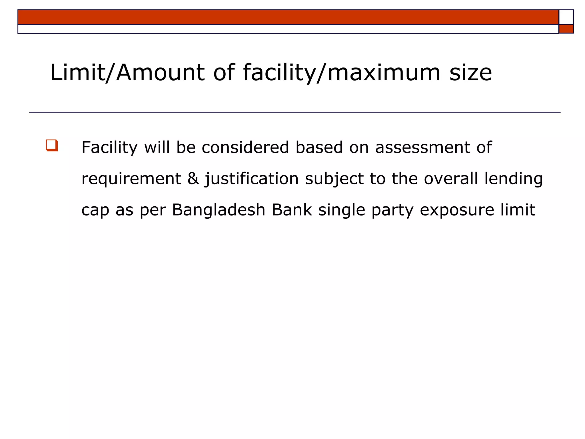Limit/Amount of facility/maximum size


   Facility will be considered based on assessment of
    requirement & justification subject to the overall lending
    cap as per Bangladesh Bank single party exposure limit
 