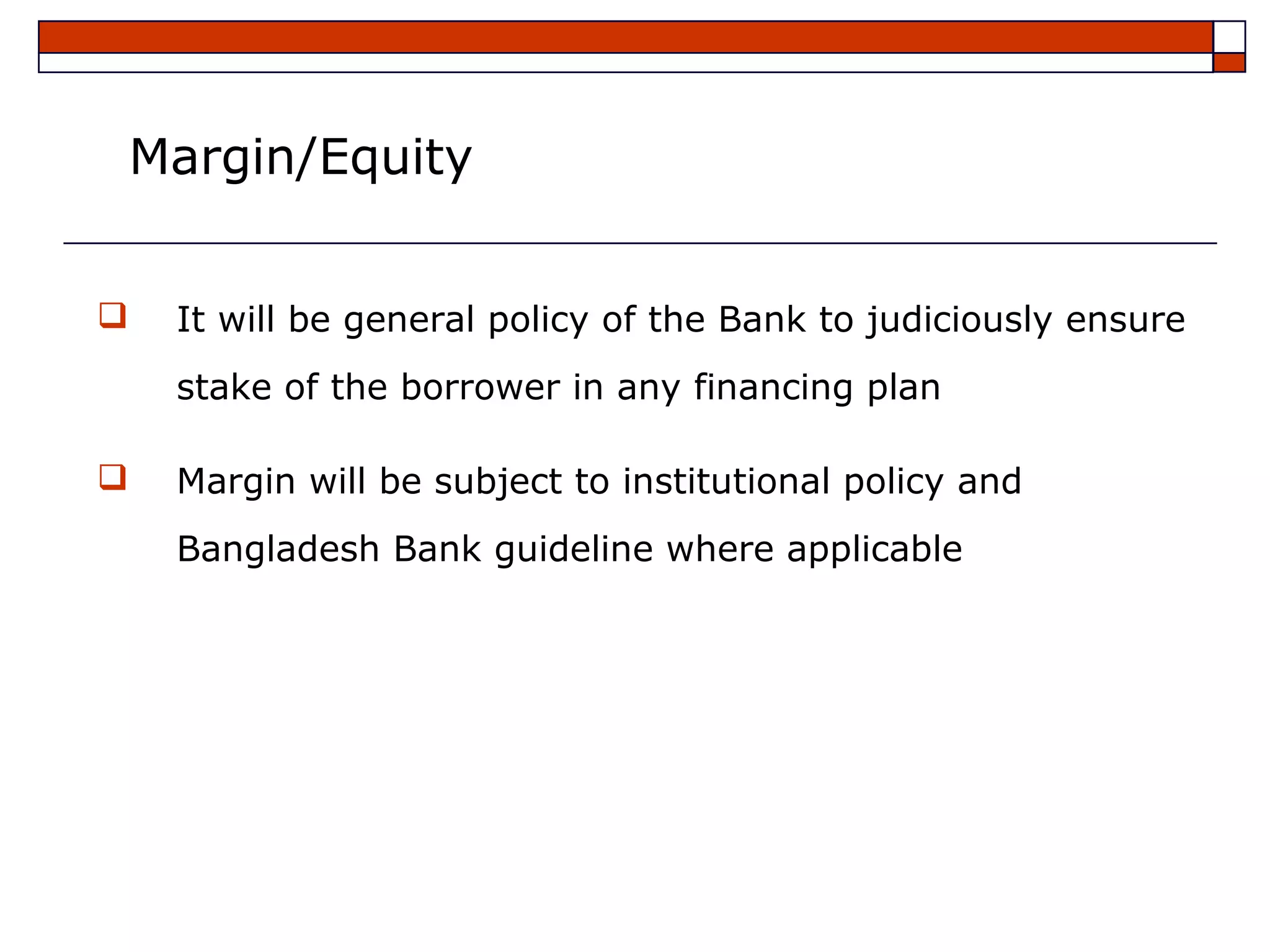 Margin/Equity


   It will be general policy of the Bank to judiciously ensure
    stake of the borrower in any financing plan

   Margin will be subject to institutional policy and
    Bangladesh Bank guideline where applicable
 