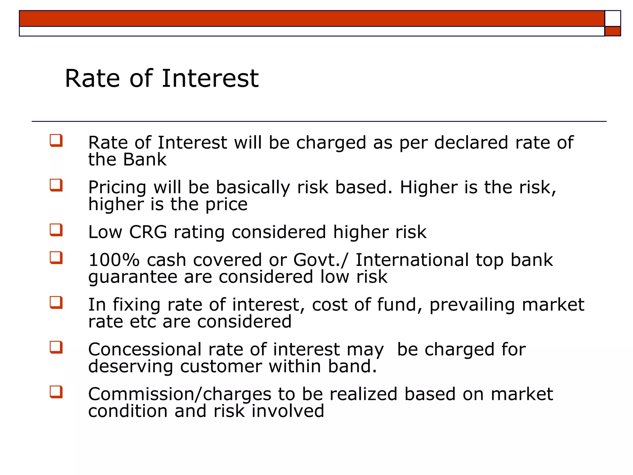 Rate of Interest

   Rate of Interest will be charged as per declared rate of
    the Bank
   Pricing will be basically risk based. Higher is the risk,
    higher is the price
   Low CRG rating considered higher risk
   100% cash covered or Govt./ International top bank
    guarantee are considered low risk
   In fixing rate of interest, cost of fund, prevailing market
    rate etc are considered
   Concessional rate of interest may be charged for
    deserving customer within band.
   Commission/charges to be realized based on market
    condition and risk involved
 