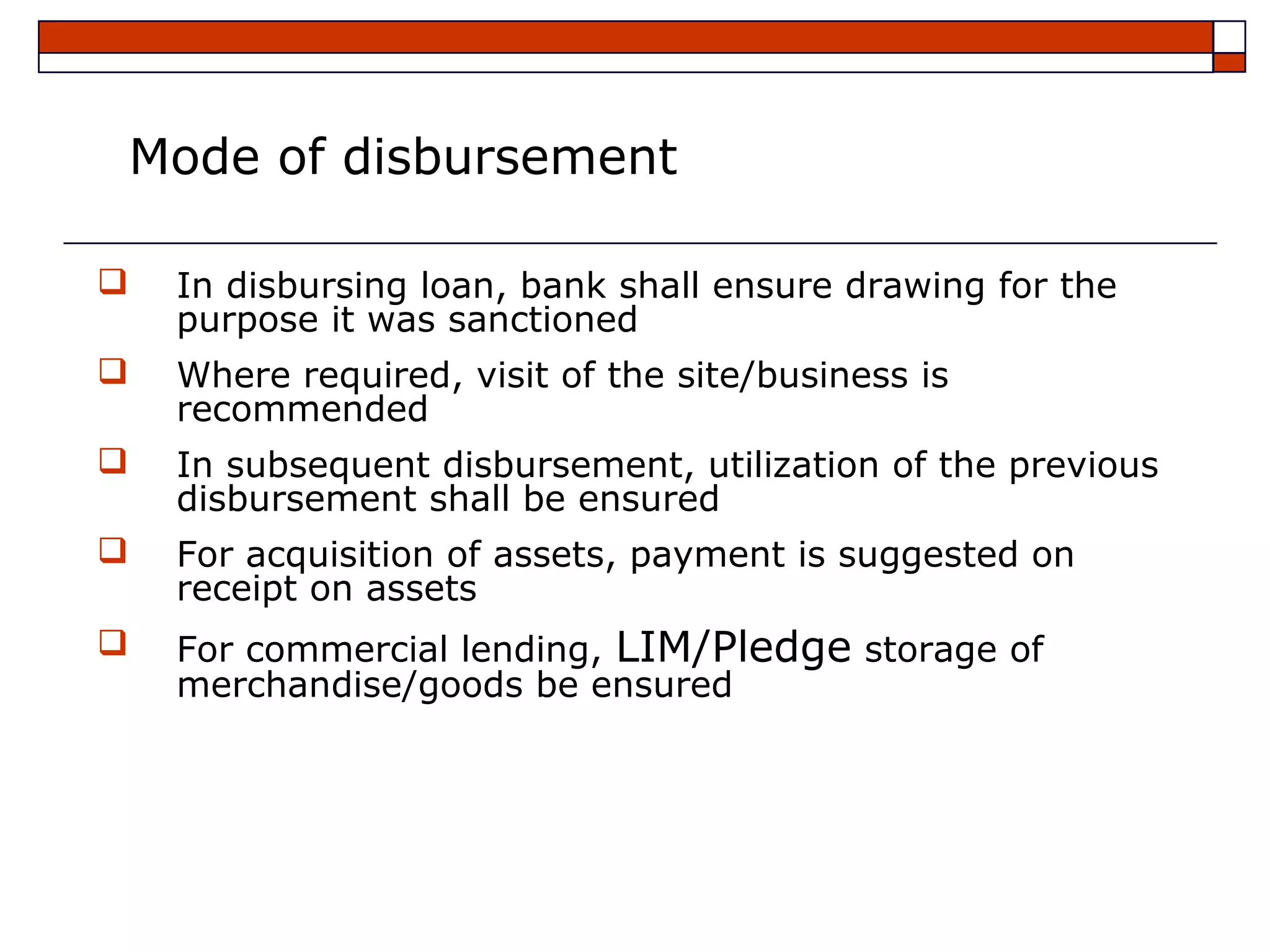 Mode of disbursement

   In disbursing loan, bank shall ensure drawing for the
    purpose it was sanctioned
   Where required, visit of the site/business is
    recommended
   In subsequent disbursement, utilization of the previous
    disbursement shall be ensured
   For acquisition of assets, payment is suggested on
    receipt on assets
   For commercial lending, LIM/Pledge storage of
    merchandise/goods be ensured
 