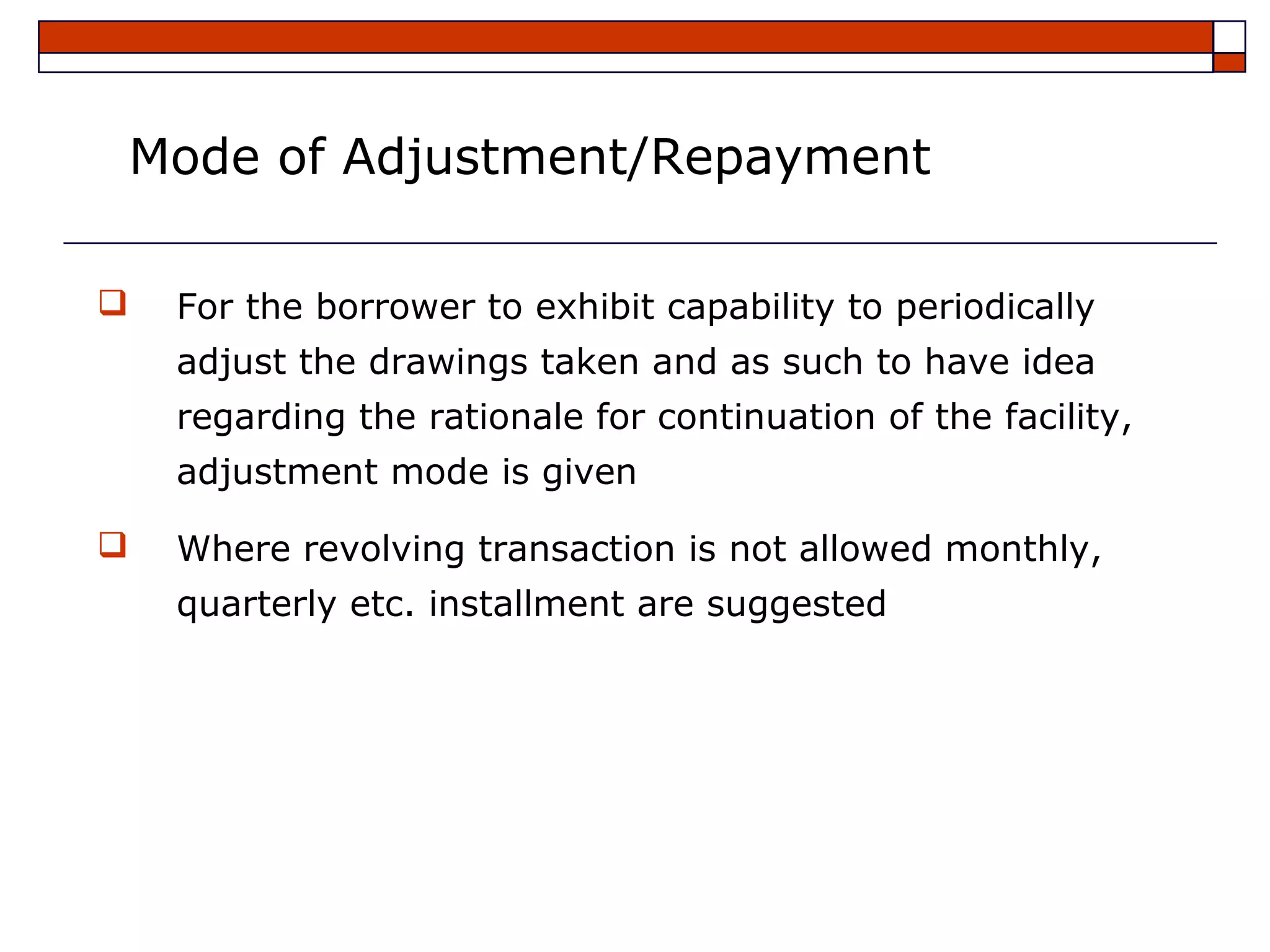 Mode of Adjustment/Repayment

   For the borrower to exhibit capability to periodically
    adjust the drawings taken and as such to have idea
    regarding the rationale for continuation of the facility,
    adjustment mode is given

   Where revolving transaction is not allowed monthly,
    quarterly etc. installment are suggested
 