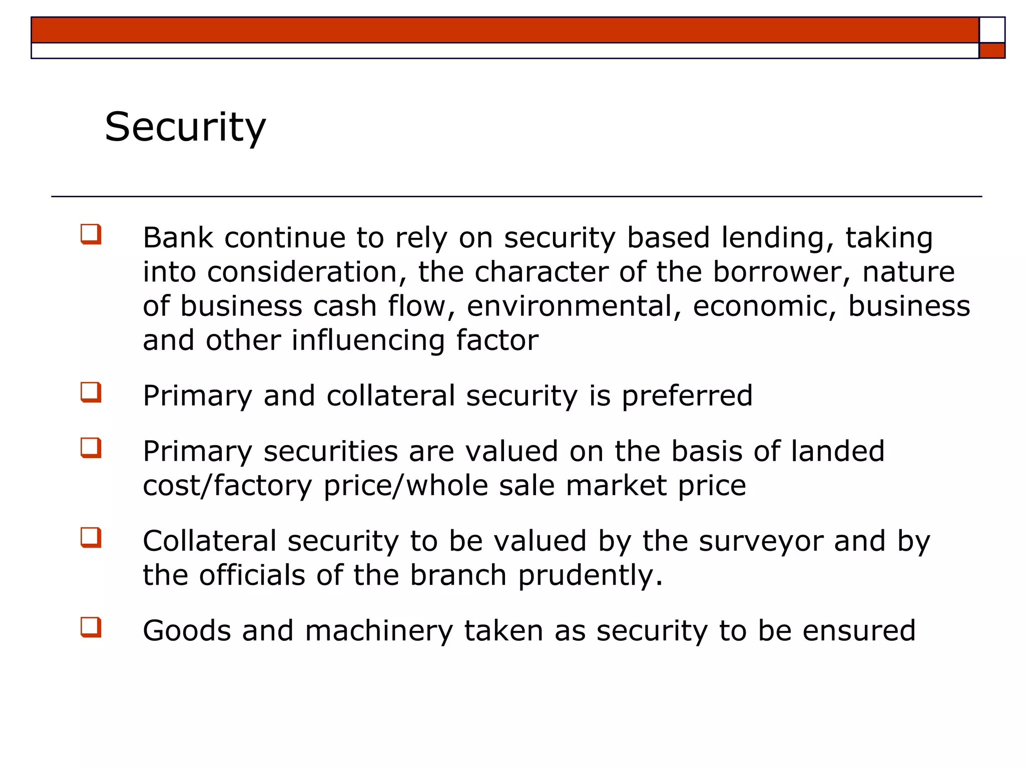 Security

   Bank continue to rely on security based lending, taking
    into consideration, the character of the borrower, nature
    of business cash flow, environmental, economic, business
    and other influencing factor
   Primary and collateral security is preferred
   Primary securities are valued on the basis of landed
    cost/factory price/whole sale market price
   Collateral security to be valued by the surveyor and by
    the officials of the branch prudently.
   Goods and machinery taken as security to be ensured
 