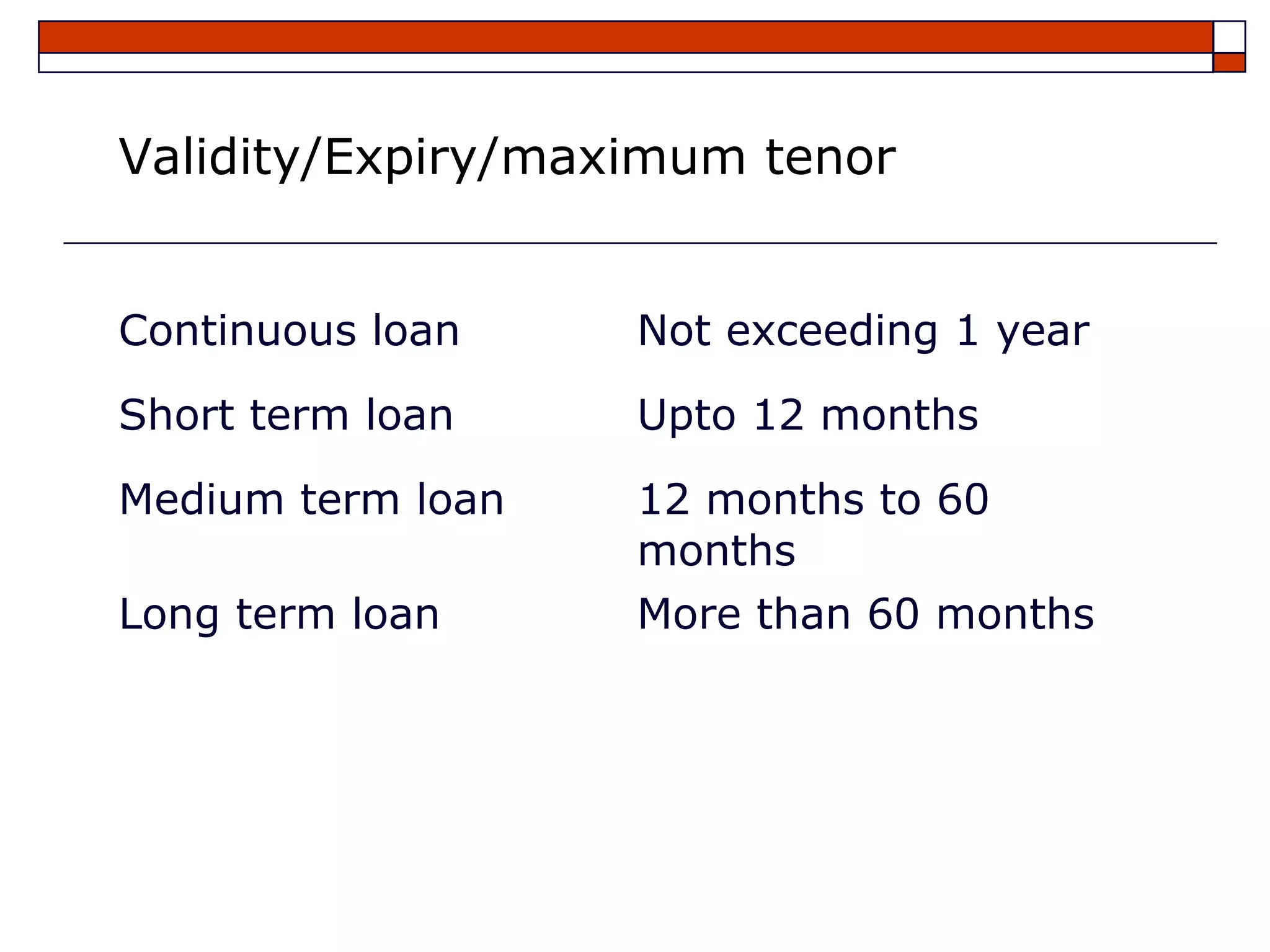 Validity/Expiry/maximum tenor


Continuous loan    Not exceeding 1 year
Short term loan    Upto 12 months
Medium term loan   12 months to 60
                   months
Long term loan     More than 60 months
 