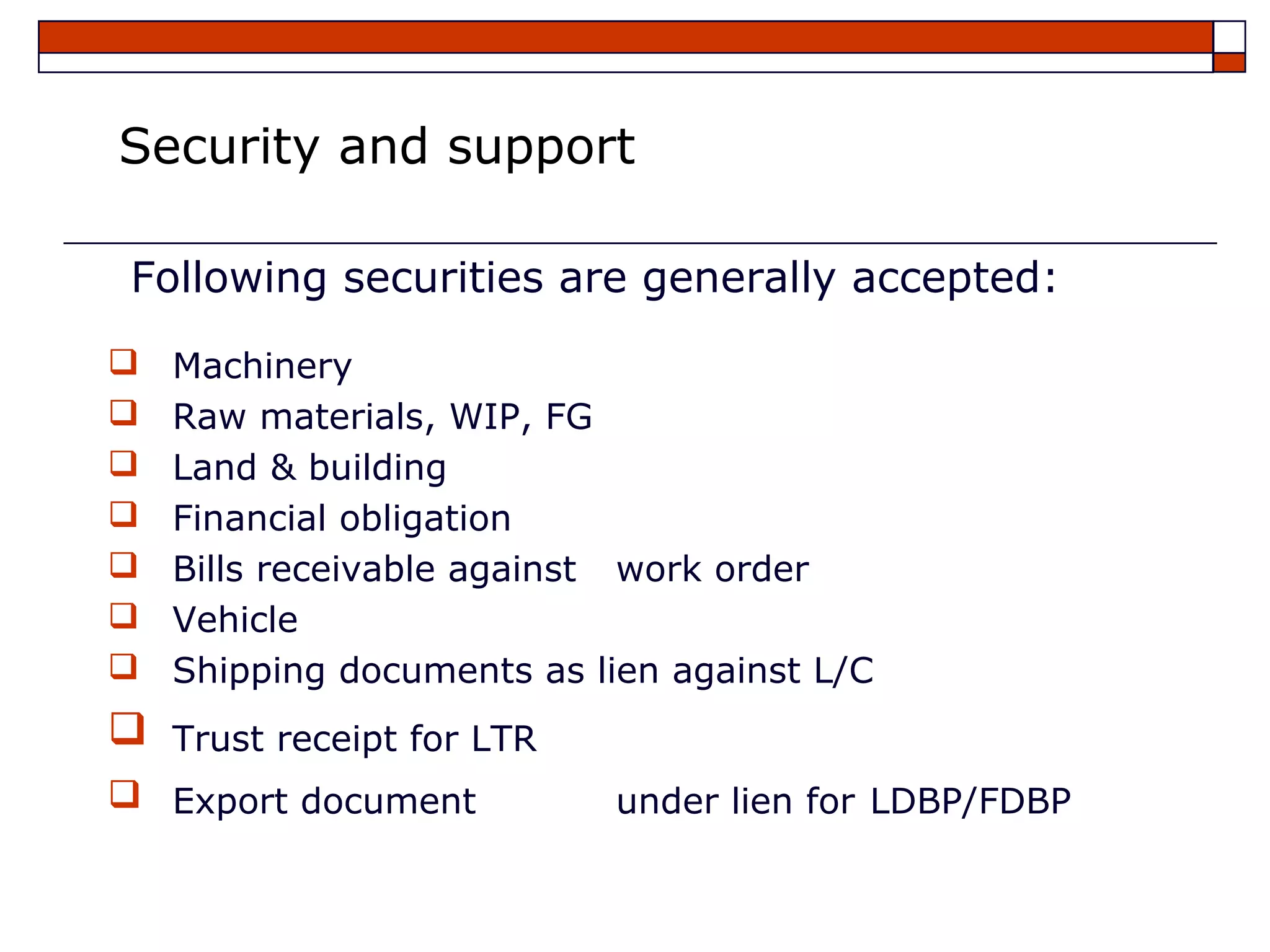 Security and support

 Following securities are generally accepted:
   Machinery
   Raw materials, WIP, FG
   Land & building
   Financial obligation
   Bills receivable against work order
   Vehicle
   Shipping documents as lien against L/C
   Trust receipt for LTR
 Export document           under lien for LDBP/FDBP
 