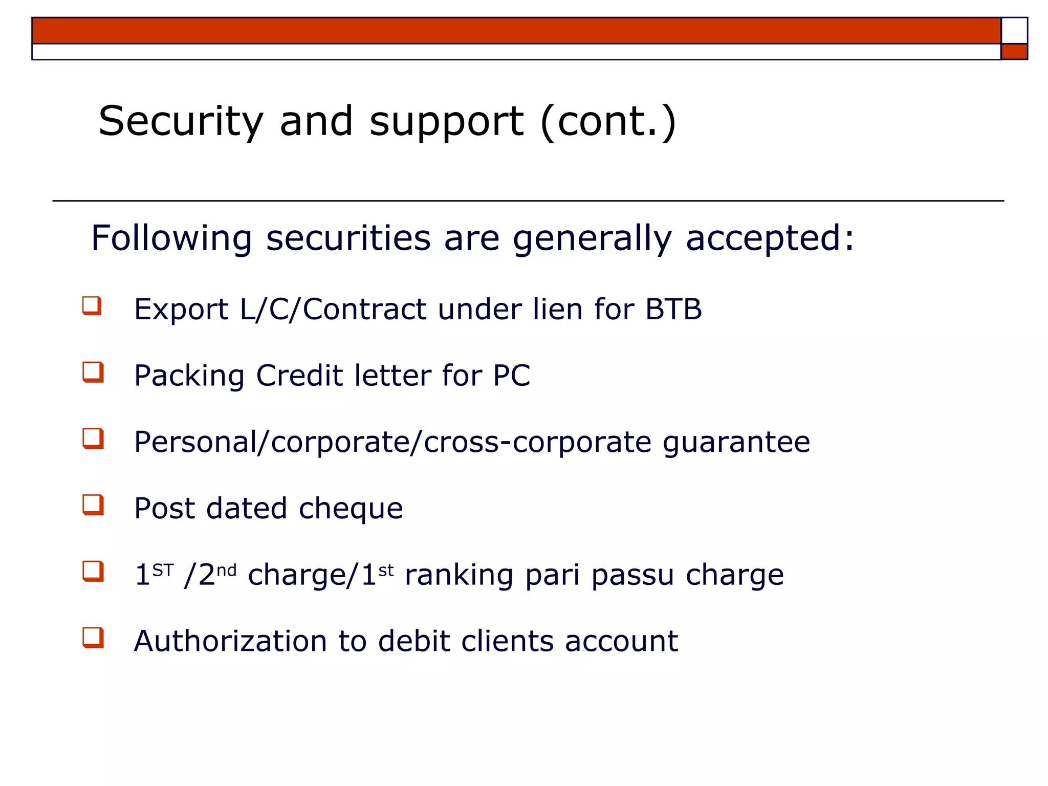 Security and support (cont.)

Following securities are generally accepted:
   Export L/C/Contract under lien for BTB

 Packing Credit letter for PC

 Personal/corporate/cross-corporate guarantee

 Post dated cheque

 1ST /2nd charge/1st ranking pari passu charge

 Authorization to debit clients account
 
