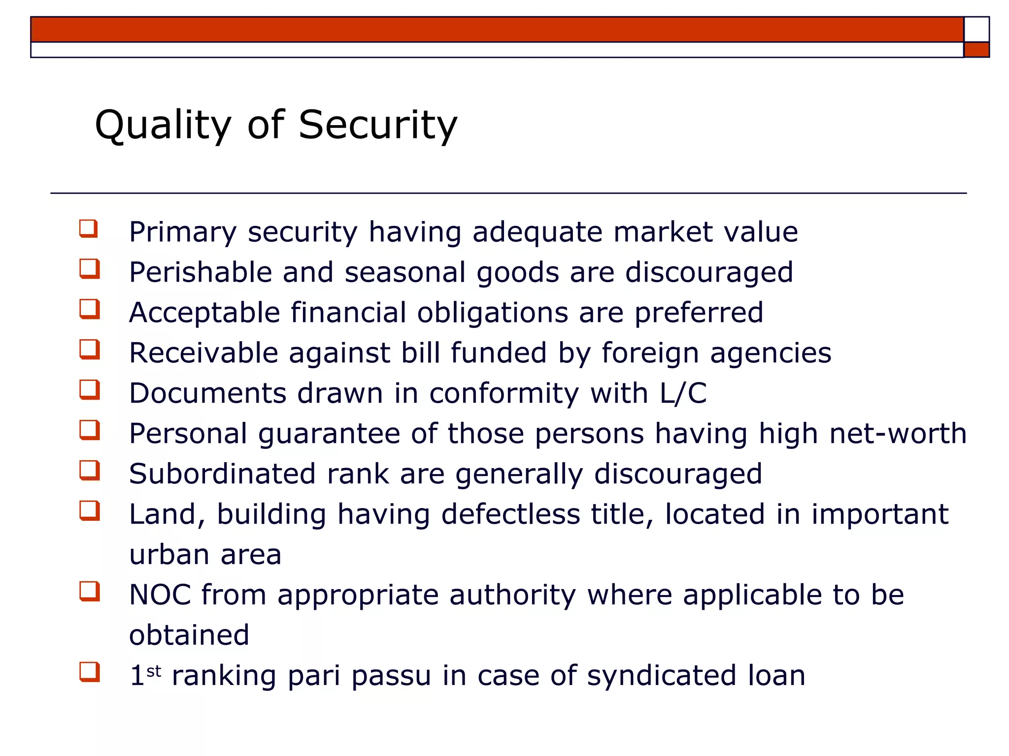 Quality of Security

   Primary security having adequate market value
   Perishable and seasonal goods are discouraged
   Acceptable financial obligations are preferred
   Receivable against bill funded by foreign agencies
   Documents drawn in conformity with L/C
   Personal guarantee of those persons having high net-worth
   Subordinated rank are generally discouraged
   Land, building having defectless title, located in important
    urban area
   NOC from appropriate authority where applicable to be
    obtained
   1st ranking pari passu in case of syndicated loan
 