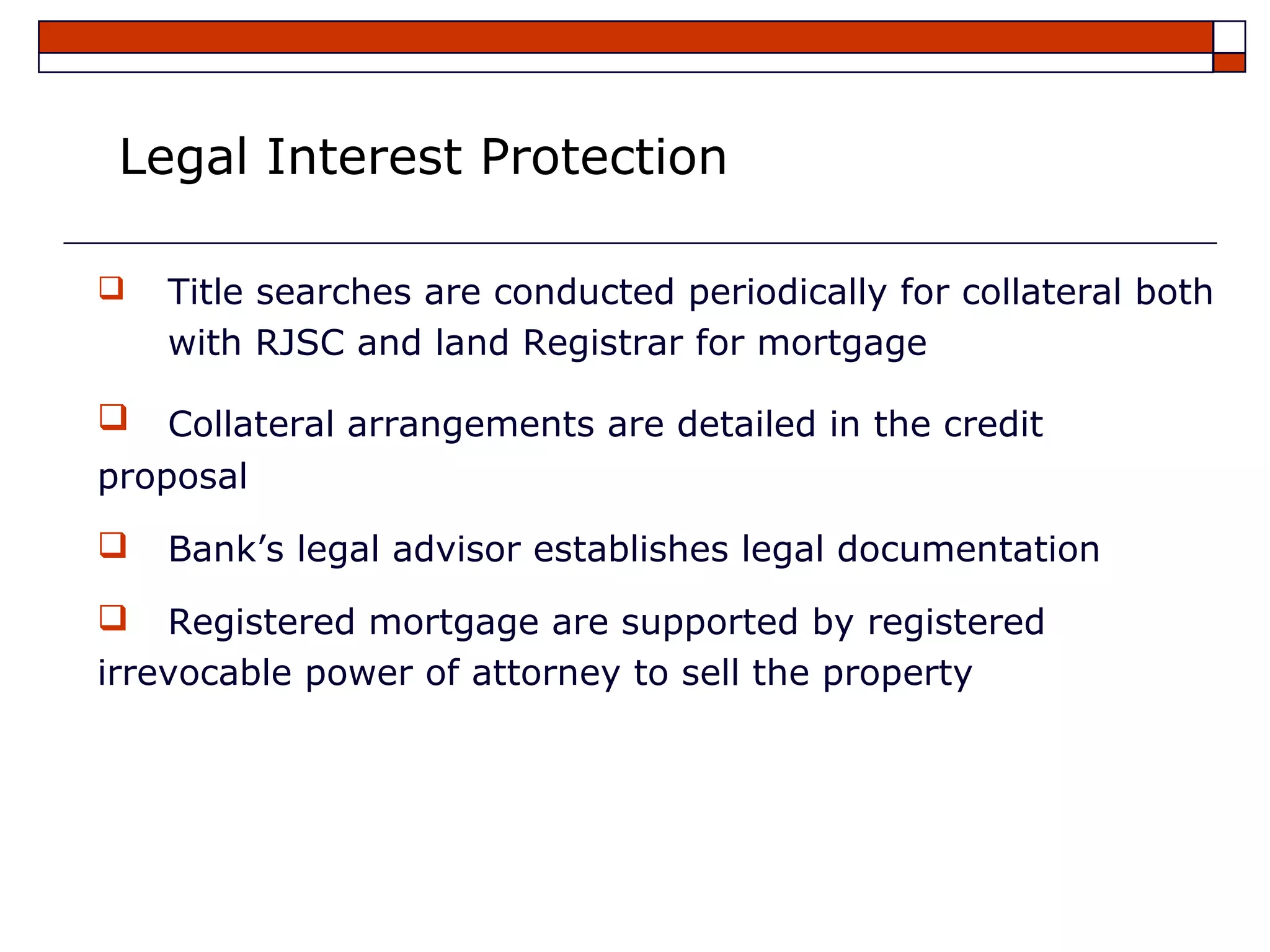 Legal Interest Protection

   Title searches are conducted periodically for collateral both
    with RJSC and land Registrar for mortgage

   Collateral arrangements are detailed in the credit
proposal
   Bank’s legal advisor establishes legal documentation
   Registered mortgage are supported by registered
irrevocable power of attorney to sell the property
 