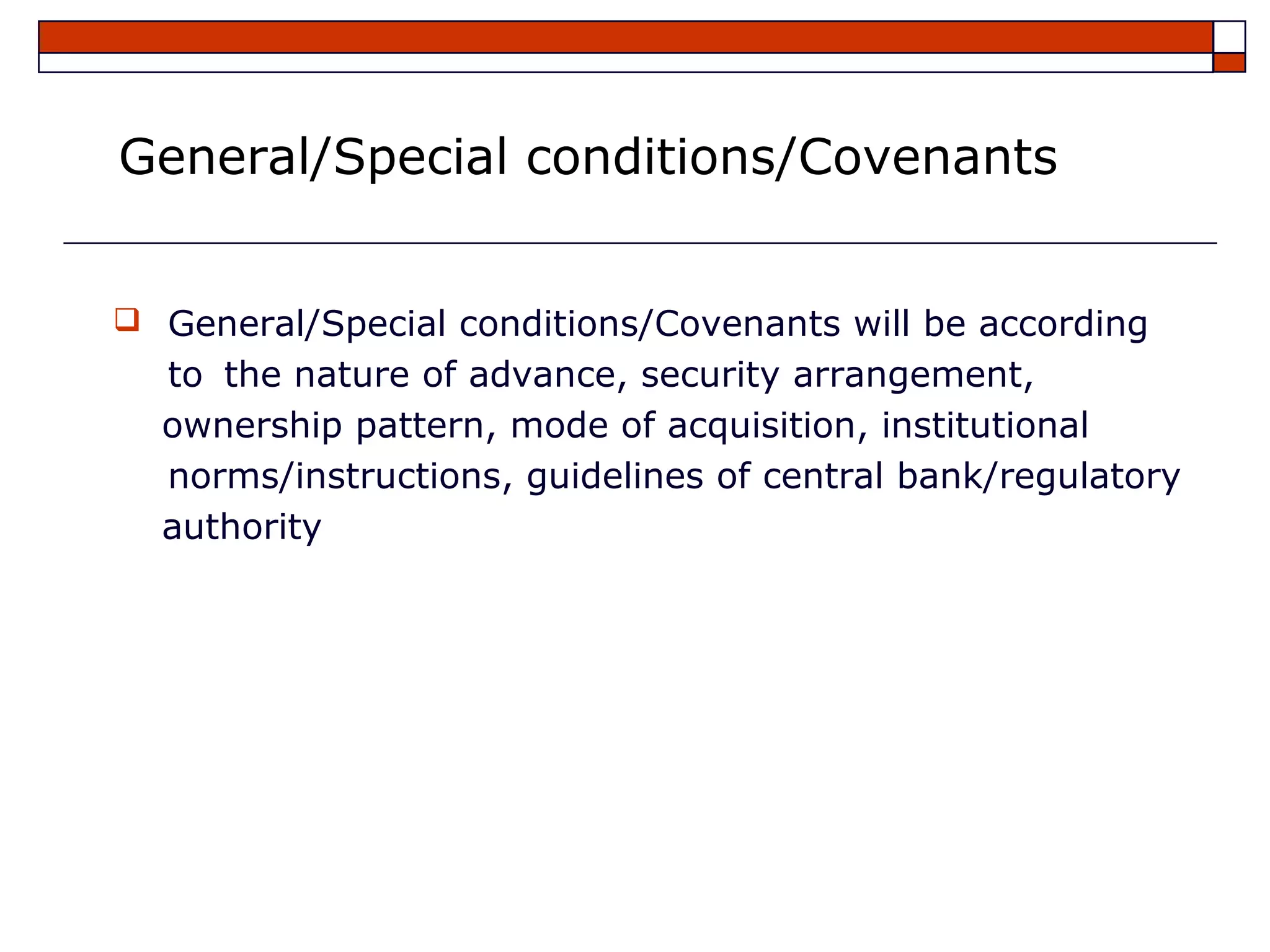 General/Special conditions/Covenants


 General/Special conditions/Covenants will be according
  to the nature of advance, security arrangement,
  ownership pattern, mode of acquisition, institutional
  norms/instructions, guidelines of central bank/regulatory
  authority
 