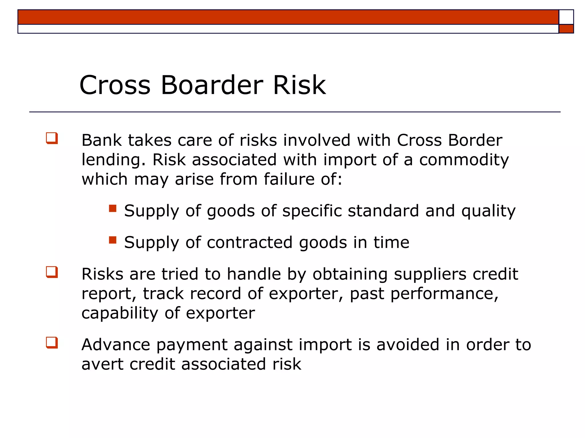 Cross Boarder Risk
   Bank takes care of risks involved with Cross Border
    lending. Risk associated with import of a commodity
    which may arise from failure of:
        Supply of goods of specific standard and quality
        Supply of contracted goods in time
   Risks are tried to handle by obtaining suppliers credit
    report, track record of exporter, past performance,
    capability of exporter
   Advance payment against import is avoided in order to
    avert credit associated risk
 