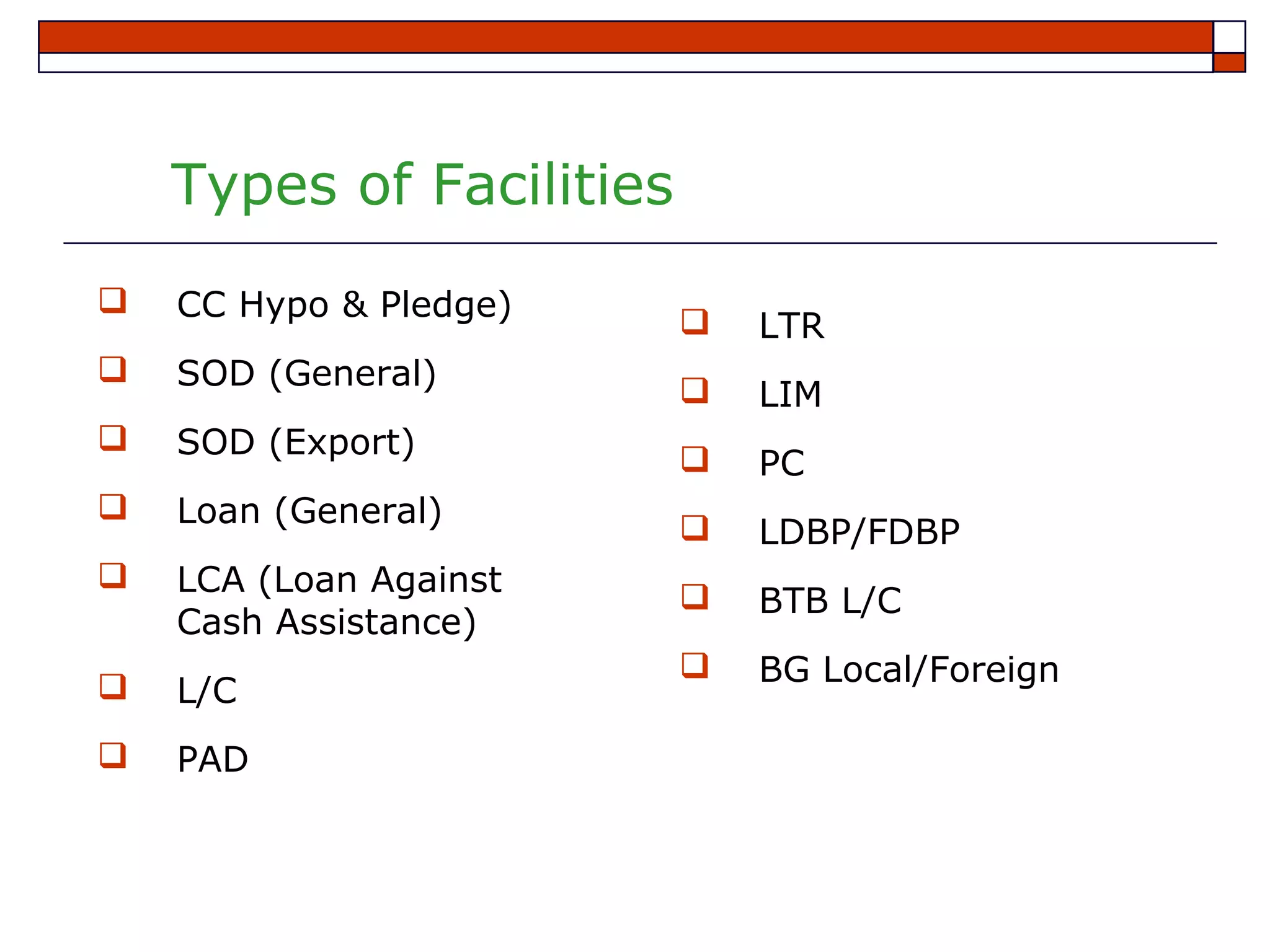 Types of Facilities
   CC Hypo & Pledge)        LTR
   SOD (General)            LIM
   SOD (Export)             PC
   Loan (General)           LDBP/FDBP
   LCA (Loan Against        BTB L/C
    Cash Assistance)
                             BG Local/Foreign
   L/C
   PAD
 