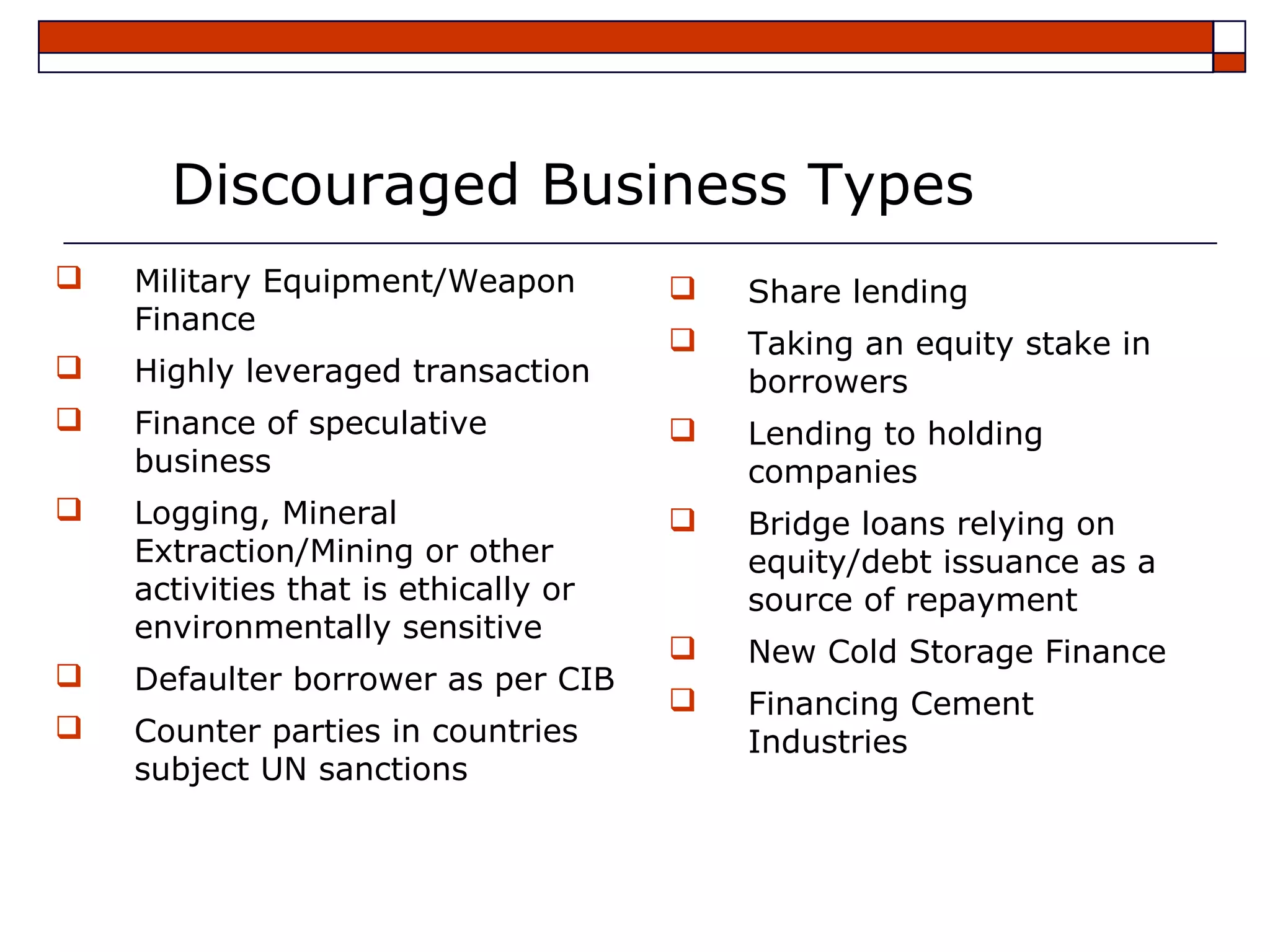 Discouraged Business Types
   Military Equipment/Weapon            Share lending
    Finance
                                         Taking an equity stake in
   Highly leveraged transaction          borrowers
   Finance of speculative               Lending to holding
    business                              companies
   Logging, Mineral                     Bridge loans relying on
    Extraction/Mining or other            equity/debt issuance as a
    activities that is ethically or       source of repayment
    environmentally sensitive
                                         New Cold Storage Finance
   Defaulter borrower as per CIB
                                         Financing Cement
   Counter parties in countries          Industries
    subject UN sanctions
 