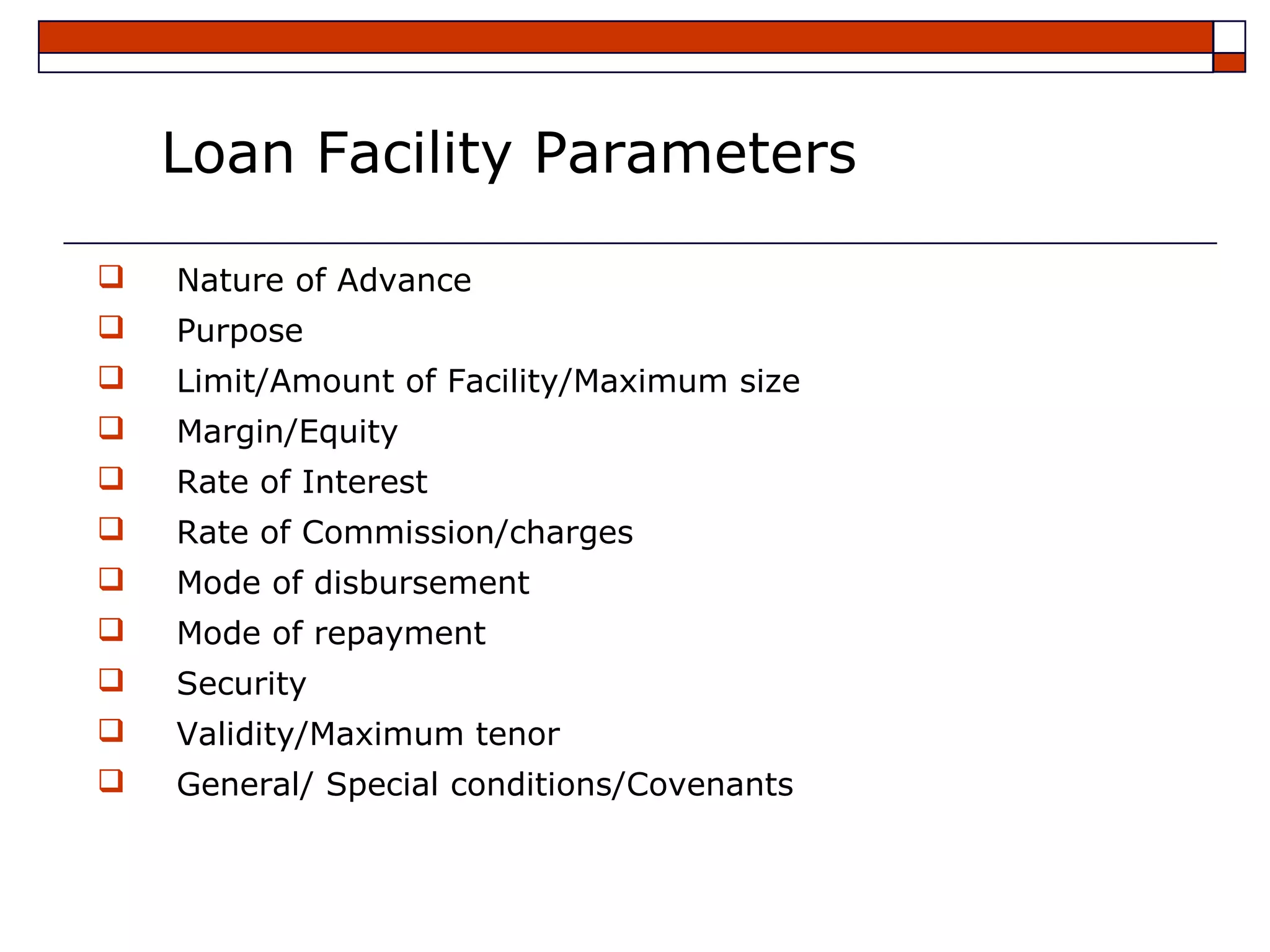 Loan Facility Parameters

   Nature of Advance
   Purpose
   Limit/Amount of Facility/Maximum size
   Margin/Equity
   Rate of Interest
   Rate of Commission/charges
   Mode of disbursement
   Mode of repayment
   Security
   Validity/Maximum tenor
   General/ Special conditions/Covenants
 