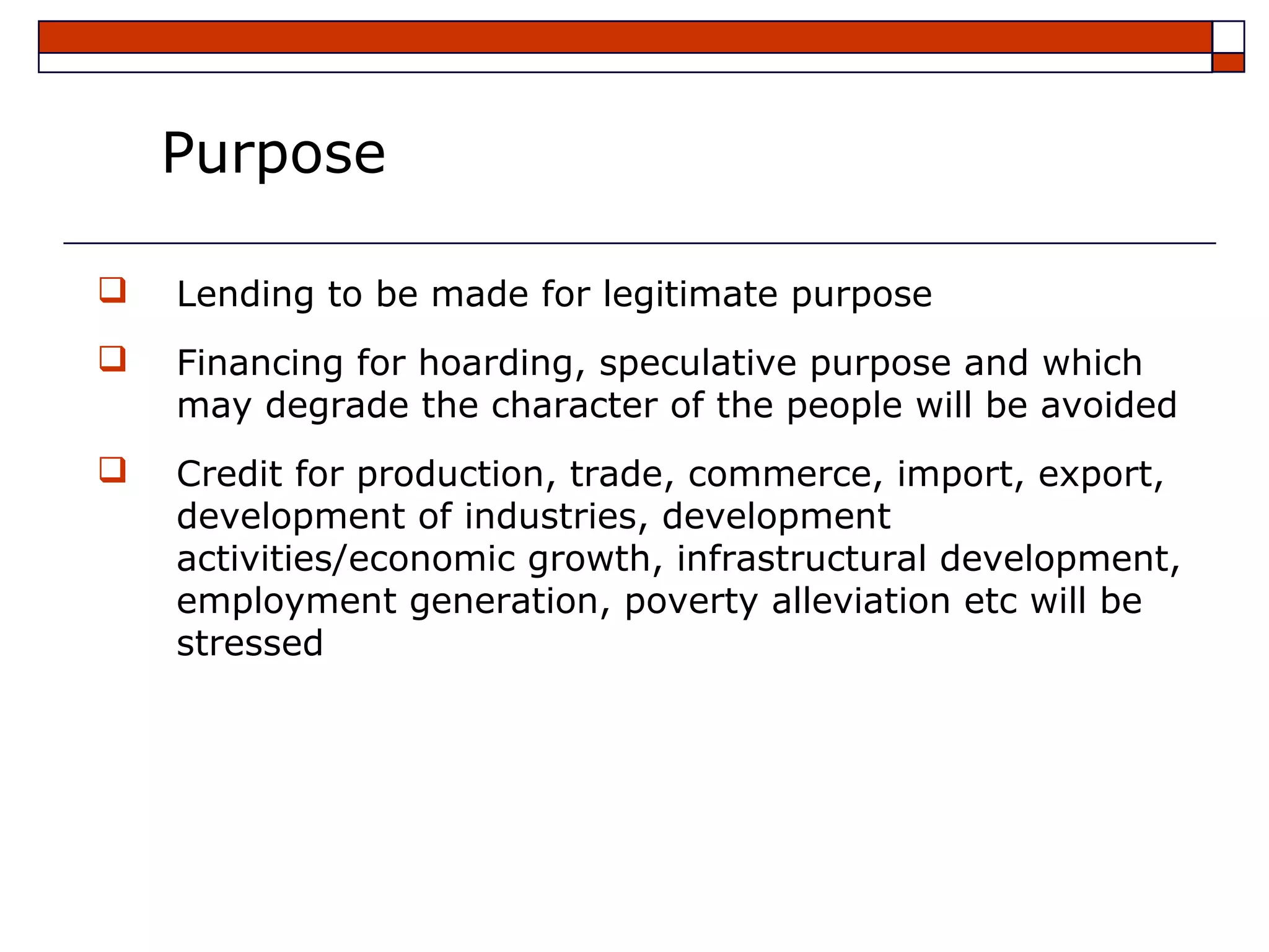 Purpose

   Lending to be made for legitimate purpose
   Financing for hoarding, speculative purpose and which
    may degrade the character of the people will be avoided
   Credit for production, trade, commerce, import, export,
    development of industries, development
    activities/economic growth, infrastructural development,
    employment generation, poverty alleviation etc will be
    stressed
 