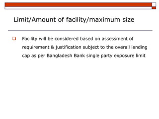 Limit/Amount of facility/maximum size

   Facility will be considered based on assessment of
    requirement & justification subject to the overall lending
    cap as per Bangladesh Bank single party exposure limit
 