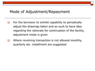Mode of Adjustment/Repayment

    For the borrower to exhibit capability to periodically
     adjust the drawings taken and as such to have idea
     regarding the rationale for continuation of the facility,
     adjustment mode is given

    Where revolving transaction is not allowed monthly,
     quarterly etc. installment are suggested
 