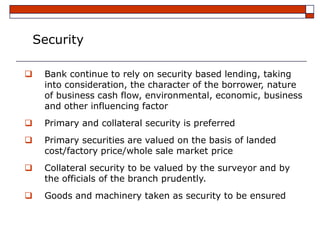 Security

    Bank continue to rely on security based lending, taking
     into consideration, the character of the borrower, nature
     of business cash flow, environmental, economic, business
     and other influencing factor
    Primary and collateral security is preferred
    Primary securities are valued on the basis of landed
     cost/factory price/whole sale market price
    Collateral security to be valued by the surveyor and by
     the officials of the branch prudently.
    Goods and machinery taken as security to be ensured
 