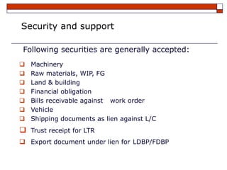 Security and support

 Following securities are generally accepted:
   Machinery
   Raw materials, WIP, FG
   Land & building
   Financial obligation
   Bills receivable against work order
   Vehicle
   Shipping documents as lien against L/C
   Trust receipt for LTR
 Export document under lien for LDBP/FDBP
 