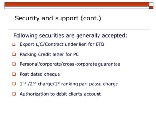 Security and support (cont.)

Following securities are generally accepted:
   Export L/C/Contract under lien for BTB

 Packing Credit letter for PC

 Personal/corporate/cross-corporate guarantee

 Post dated cheque

 1ST /2nd charge/1st ranking pari passu charge

 Authorization to debit clients account
 