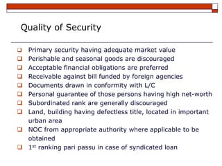 Quality of Security

   Primary security having adequate market value
   Perishable and seasonal goods are discouraged
   Acceptable financial obligations are preferred
   Receivable against bill funded by foreign agencies
   Documents drawn in conformity with L/C
   Personal guarantee of those persons having high net-worth
   Subordinated rank are generally discouraged
   Land, building having defectless title, located in important
    urban area
   NOC from appropriate authority where applicable to be
    obtained
   1st ranking pari passu in case of syndicated loan
 