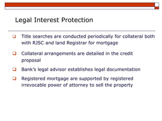 Legal Interest Protection

   Title searches are conducted periodically for collateral both
    with RJSC and land Registrar for mortgage

   Collateral arrangements are detailed in the credit
    proposal

   Bank’s legal advisor establishes legal documentation

   Registered mortgage are supported by registered
    irrevocable power of attorney to sell the property
 