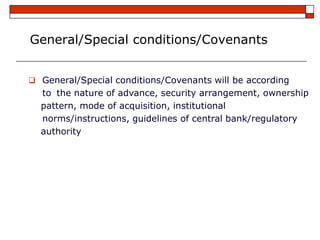 General/Special conditions/Covenants


 General/Special conditions/Covenants will be according
  to the nature of advance, security arrangement, ownership
  pattern, mode of acquisition, institutional
  norms/instructions, guidelines of central bank/regulatory
  authority
 
