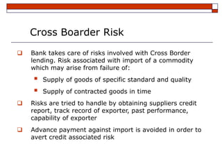 Cross Boarder Risk
   Bank takes care of risks involved with Cross Border
    lending. Risk associated with import of a commodity
    which may arise from failure of:
       Supply of goods of specific standard and quality
       Supply of contracted goods in time
   Risks are tried to handle by obtaining suppliers credit
    report, track record of exporter, past performance,
    capability of exporter
   Advance payment against import is avoided in order to
    avert credit associated risk
 