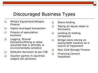 Discouraged Business Types
   Military Equipment/Weapon            Share lending
    Finance
                                         Taking an equity stake in
   Highly leveraged transaction          borrowers
   Finance of speculative               Lending to holding
    business                              companies
   Logging, Mineral                     Bridge loans relying on
    Extraction/Mining or other            equity/debt issuance as a
    activities that is ethically or       source of repayment
    environmentally sensitive
                                         New Cold Storage Finance
   Defaulter borrower as per CIB
                                         Financing Cement
   Counter parties in countries          Industries
    subject UN sanctions
 