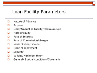 Loan Facility Parameters

   Nature of Advance
   Purpose
   Limit/Amount of Facility/Maximum size
   Margin/Equity
   Rate of Interest
   Rate of Commission/charges
   Mode of disbursement
   Mode of repayment
   Security
   Validity/Maximum tenor
   General/ Special conditions/Covenants
 