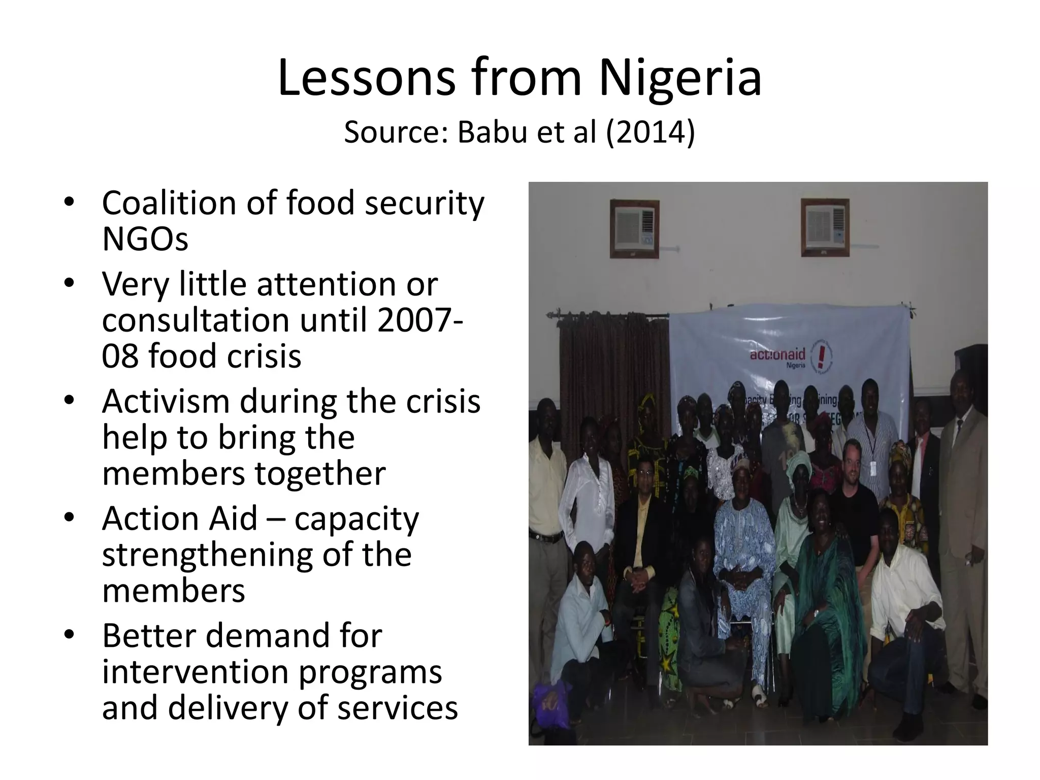 Lessons from Nigeria
Source: Babu et al (2014)
• Coalition of food security
NGOs
• Very little attention or
consultation until 2007-
08 food crisis
• Activism during the crisis
help to bring the
members together
• Action Aid – capacity
strengthening of the
members
• Better demand for
intervention programs
and delivery of services
 