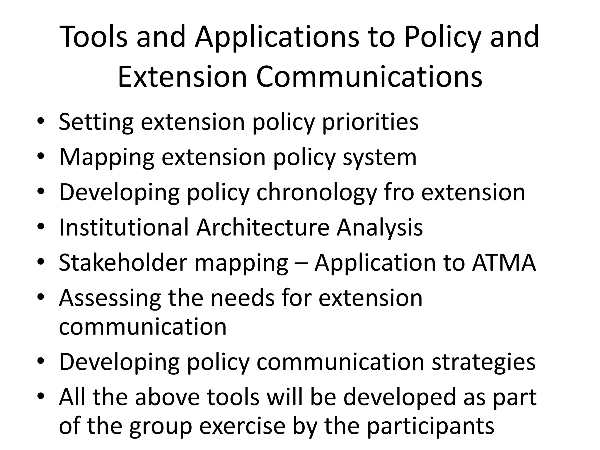 Tools and Applications to Policy and
Extension Communications
• Setting extension policy priorities
• Mapping extension policy system
• Developing policy chronology fro extension
• Institutional Architecture Analysis
• Stakeholder mapping – Application to ATMA
• Assessing the needs for extension
communication
• Developing policy communication strategies
• All the above tools will be developed as part
of the group exercise by the participants
 