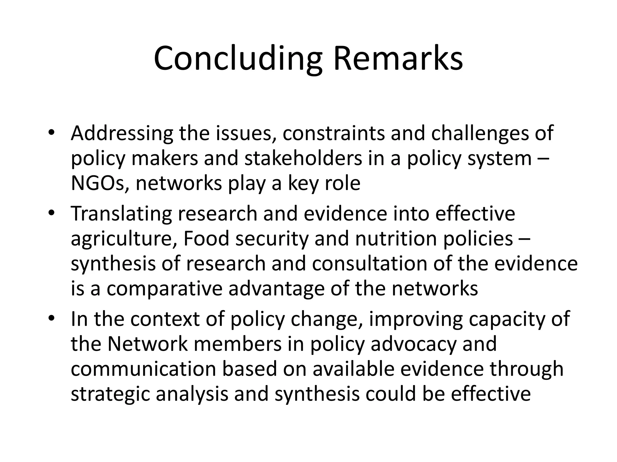 Concluding Remarks
• Addressing the issues, constraints and challenges of
policy makers and stakeholders in a policy system –
NGOs, networks play a key role
• Translating research and evidence into effective
agriculture, Food security and nutrition policies –
synthesis of research and consultation of the evidence
is a comparative advantage of the networks
• In the context of policy change, improving capacity of
the Network members in policy advocacy and
communication based on available evidence through
strategic analysis and synthesis could be effective
 