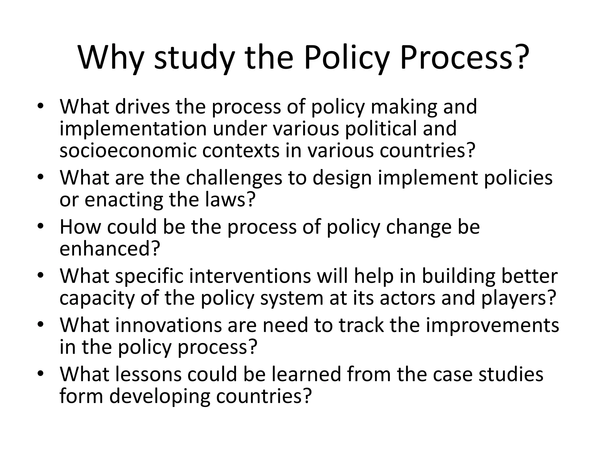 Why study the Policy Process?
• What drives the process of policy making and
implementation under various political and
socioeconomic contexts in various countries?
• What are the challenges to design implement policies
or enacting the laws?
• How could be the process of policy change be
enhanced?
• What specific interventions will help in building better
capacity of the policy system at its actors and players?
• What innovations are need to track the improvements
in the policy process?
• What lessons could be learned from the case studies
form developing countries?
 