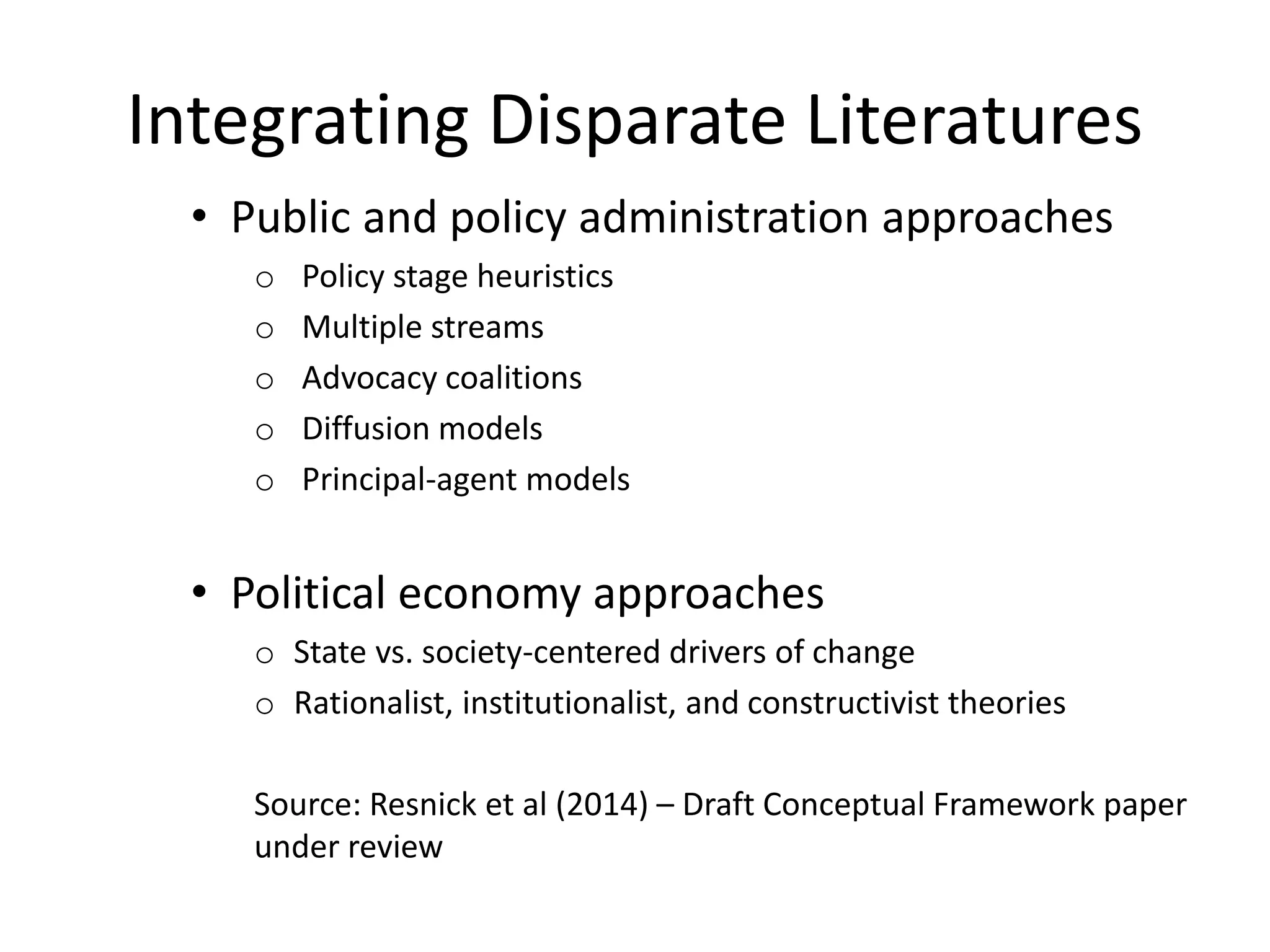 Integrating Disparate Literatures
• Public and policy administration approaches
o Policy stage heuristics
o Multiple streams
o Advocacy coalitions
o Diffusion models
o Principal-agent models
• Political economy approaches
o State vs. society-centered drivers of change
o Rationalist, institutionalist, and constructivist theories
Source: Resnick et al (2014) – Draft Conceptual Framework paper
under review
 
