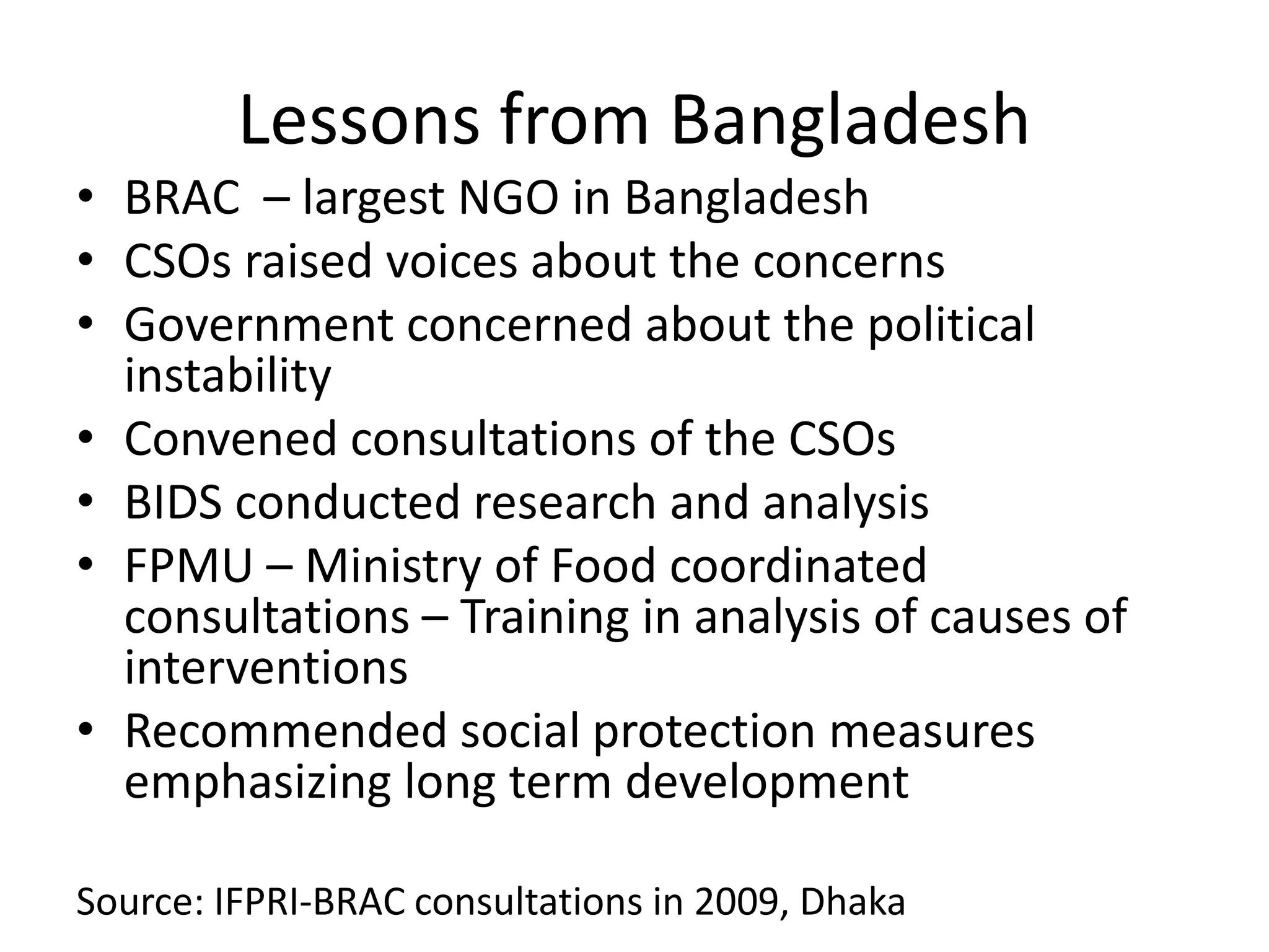 Lessons from Bangladesh
• BRAC – largest NGO in Bangladesh
• CSOs raised voices about the concerns
• Government concerned about the political
instability
• Convened consultations of the CSOs
• BIDS conducted research and analysis
• FPMU – Ministry of Food coordinated
consultations – Training in analysis of causes of
interventions
• Recommended social protection measures
emphasizing long term development
Source: IFPRI-BRAC consultations in 2009, Dhaka
 