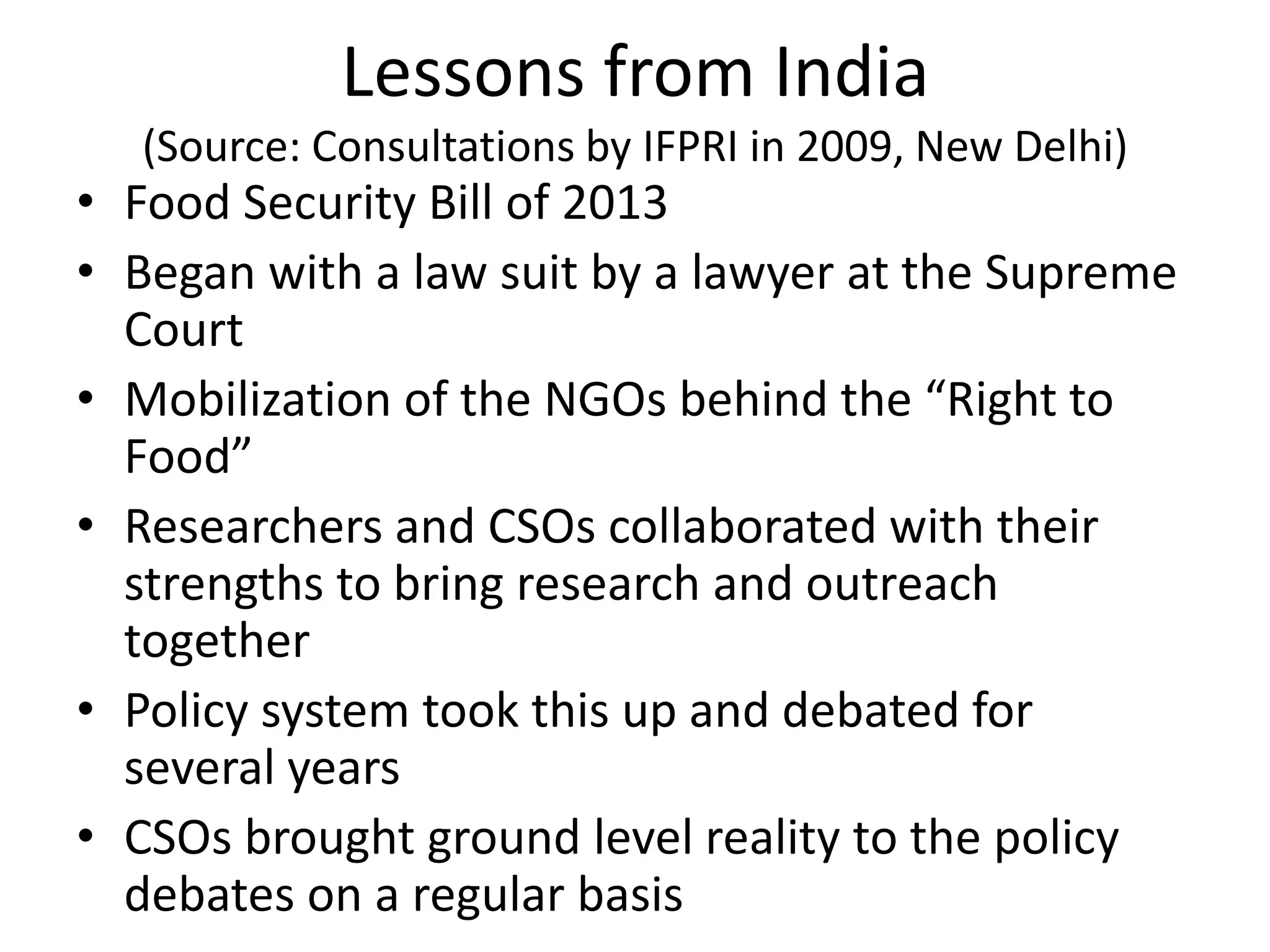 Lessons from India
(Source: Consultations by IFPRI in 2009, New Delhi)
• Food Security Bill of 2013
• Began with a law suit by a lawyer at the Supreme
Court
• Mobilization of the NGOs behind the “Right to
Food”
• Researchers and CSOs collaborated with their
strengths to bring research and outreach
together
• Policy system took this up and debated for
several years
• CSOs brought ground level reality to the policy
debates on a regular basis
 