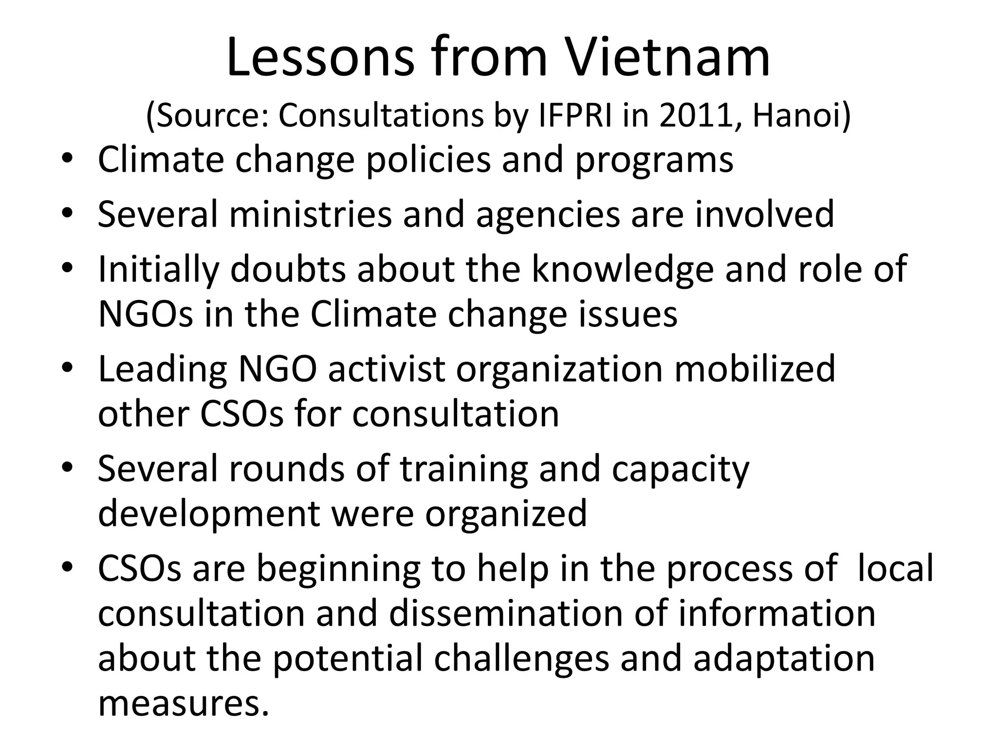 Lessons from Vietnam
(Source: Consultations by IFPRI in 2011, Hanoi)
• Climate change policies and programs
• Several ministries and agencies are involved
• Initially doubts about the knowledge and role of
NGOs in the Climate change issues
• Leading NGO activist organization mobilized
other CSOs for consultation
• Several rounds of training and capacity
development were organized
• CSOs are beginning to help in the process of local
consultation and dissemination of information
about the potential challenges and adaptation
measures.
 