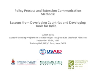 Suresh Babu
Capacity Building Program on Methodologies in Agriculture Extension Research
September 21-24, 2015
Training Hall, NASC, Pusa, New Delhi
Policy Process and Extension Communication
Methods:
Lessons from Developing Countries and Developing
Tools for India
 