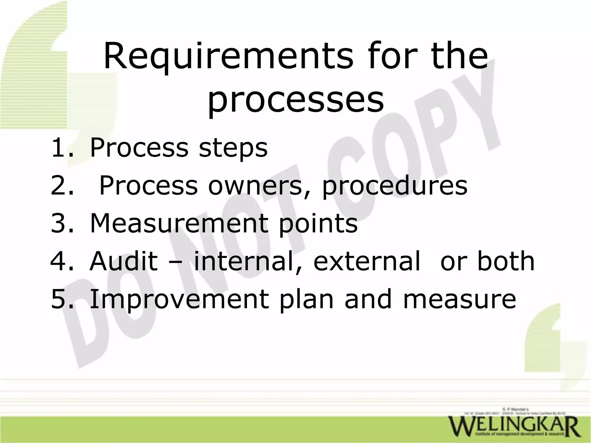 Requirements for the
          processes
1.   Process steps
2.    Process owners, procedures
3.   Measurement points
4.   Audit – internal, external or both
5.   Improvement plan and measure
 