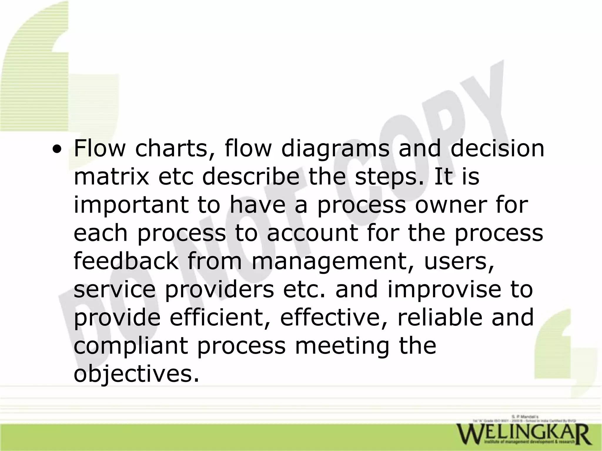 • Flow charts, flow diagrams and decision
  matrix etc describe the steps. It is
  important to have a process owner for
  each process to account for the process
  feedback from management, users,
  service providers etc. and improvise to
  provide efficient, effective, reliable and
  compliant process meeting the
  objectives.
 