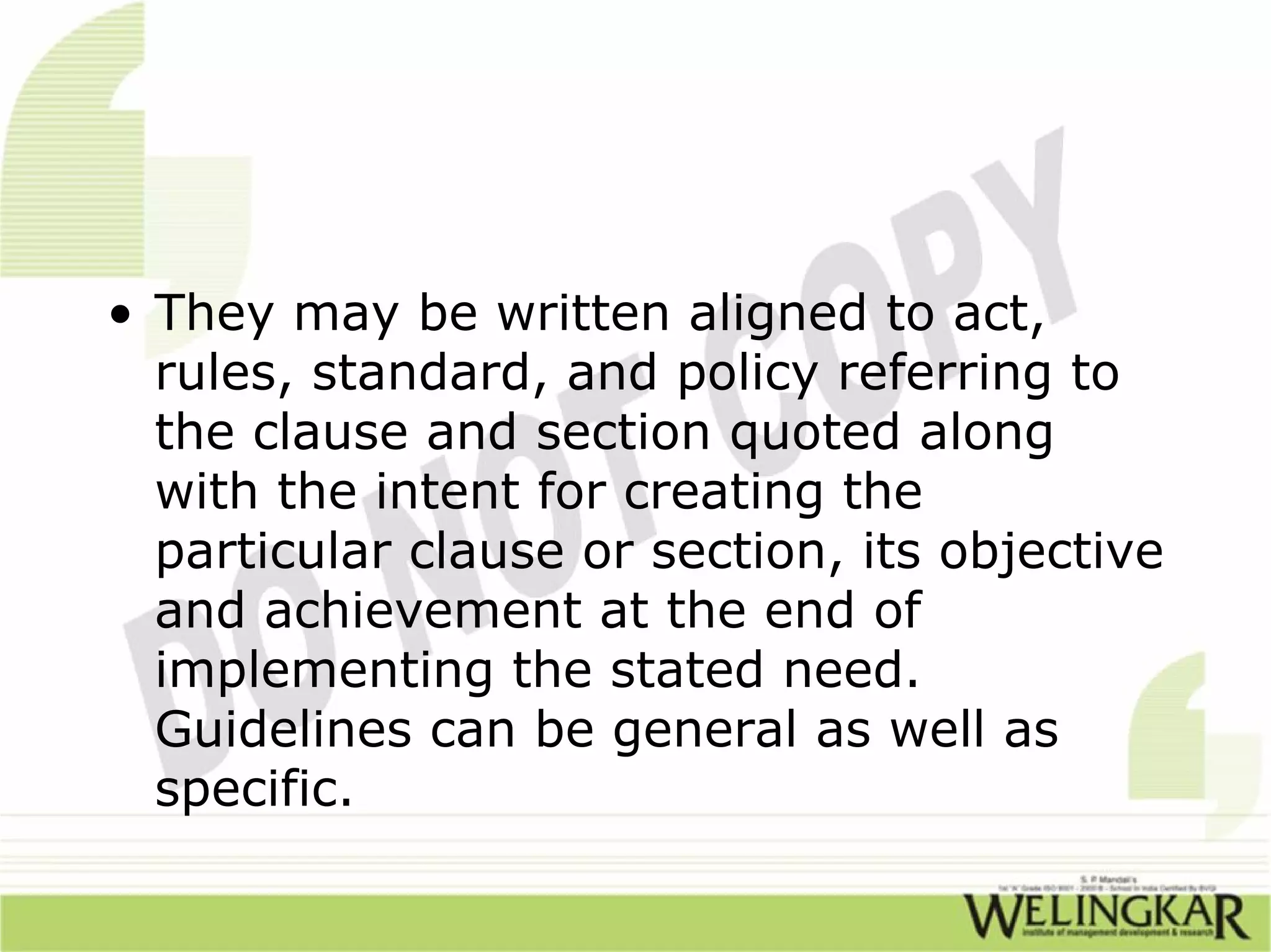 • They may be written aligned to act,
  rules, standard, and policy referring to
  the clause and section quoted along
  with the intent for creating the
  particular clause or section, its objective
  and achievement at the end of
  implementing the stated need.
  Guidelines can be general as well as
  specific.
 