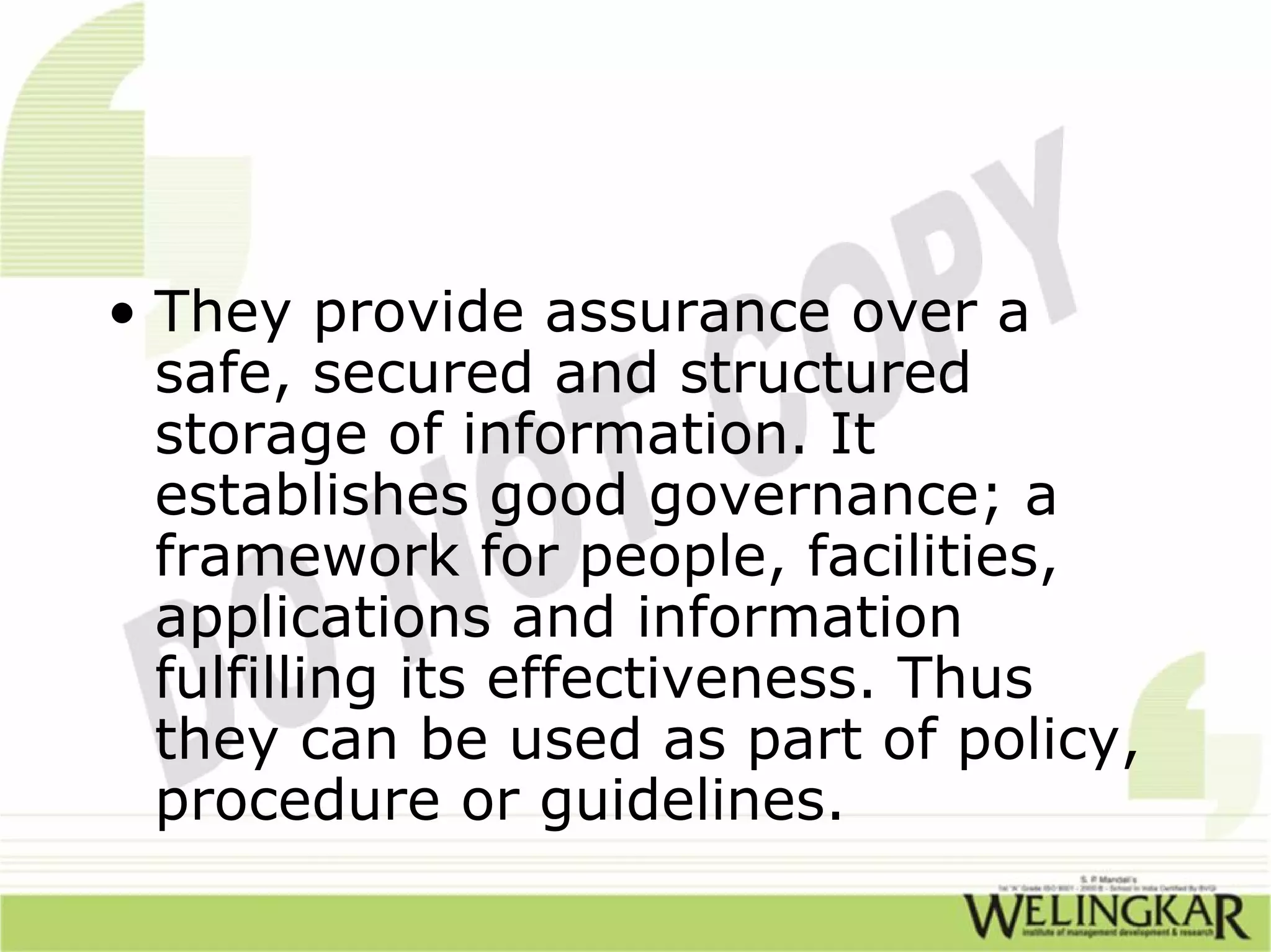 • They provide assurance over a
  safe, secured and structured
  storage of information. It
  establishes good governance; a
  framework for people, facilities,
  applications and information
  fulfilling its effectiveness. Thus
  they can be used as part of policy,
  procedure or guidelines.
 