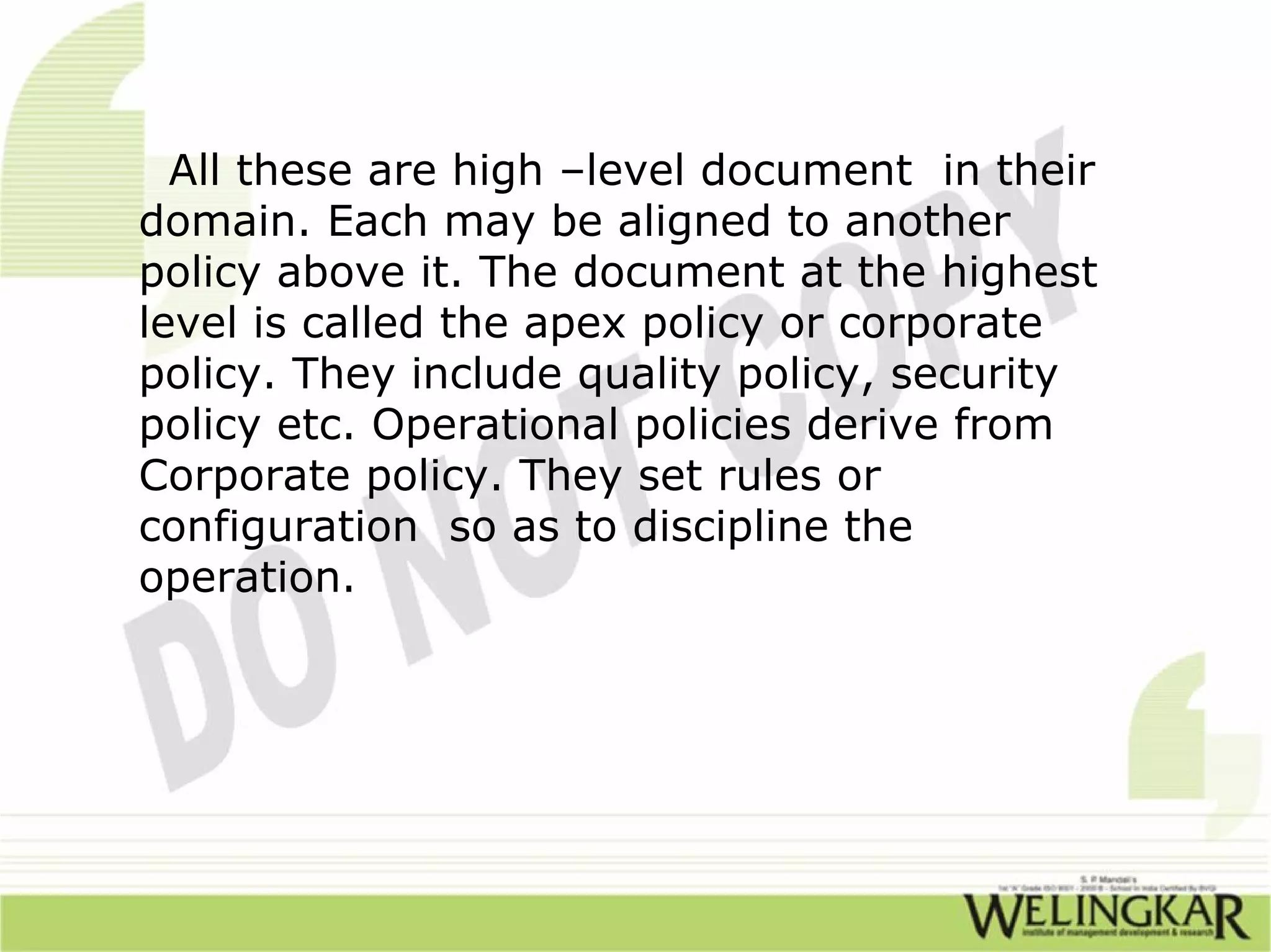 All these are high –level document in their
domain. Each may be aligned to another
policy above it. The document at the highest
level is called the apex policy or corporate
policy. They include quality policy, security
policy etc. Operational policies derive from
Corporate policy. They set rules or
configuration so as to discipline the
operation.
 