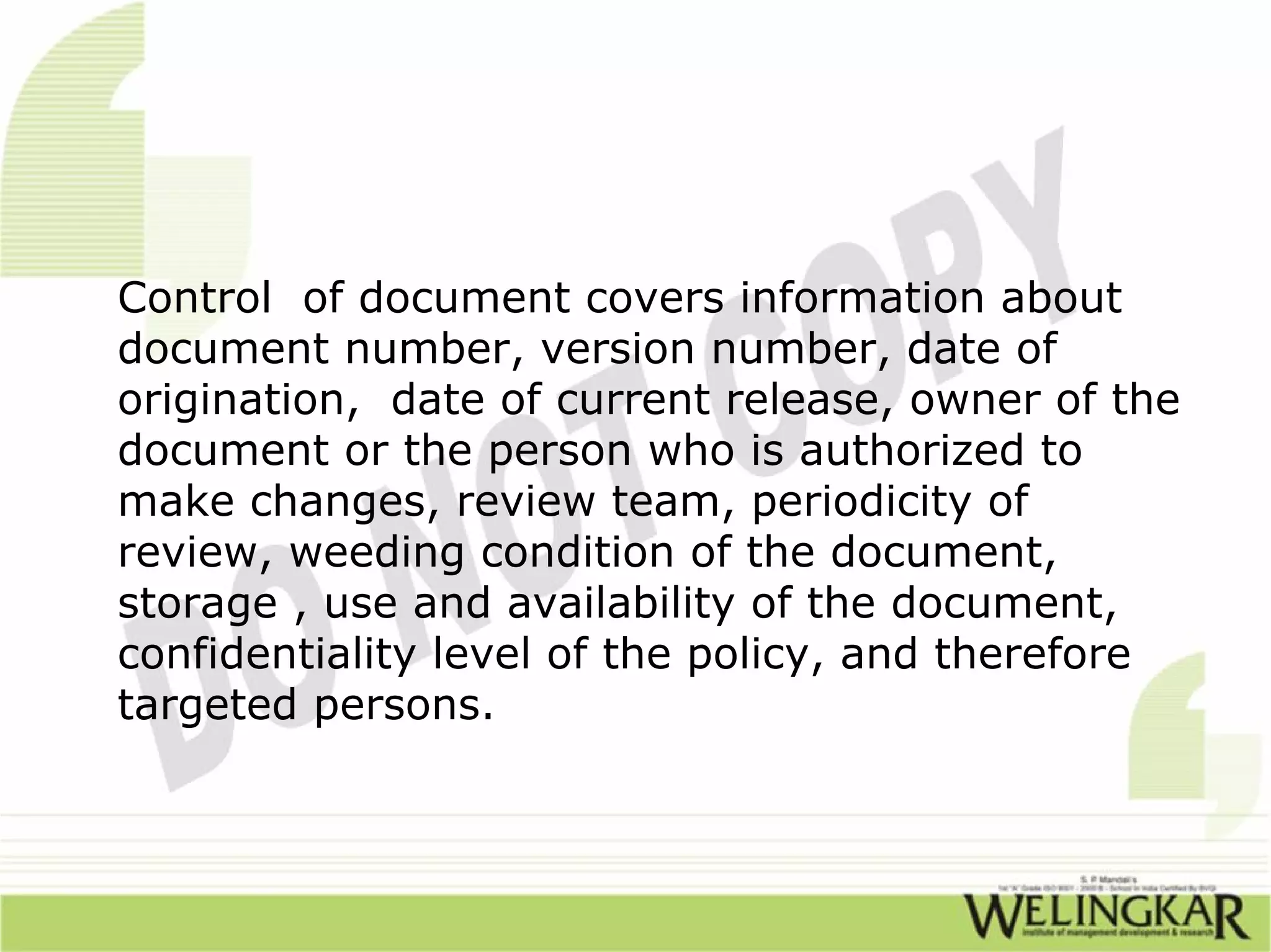 Control of document covers information about
document number, version number, date of
origination, date of current release, owner of the
document or the person who is authorized to
make changes, review team, periodicity of
review, weeding condition of the document,
storage , use and availability of the document,
confidentiality level of the policy, and therefore
targeted persons.
 
