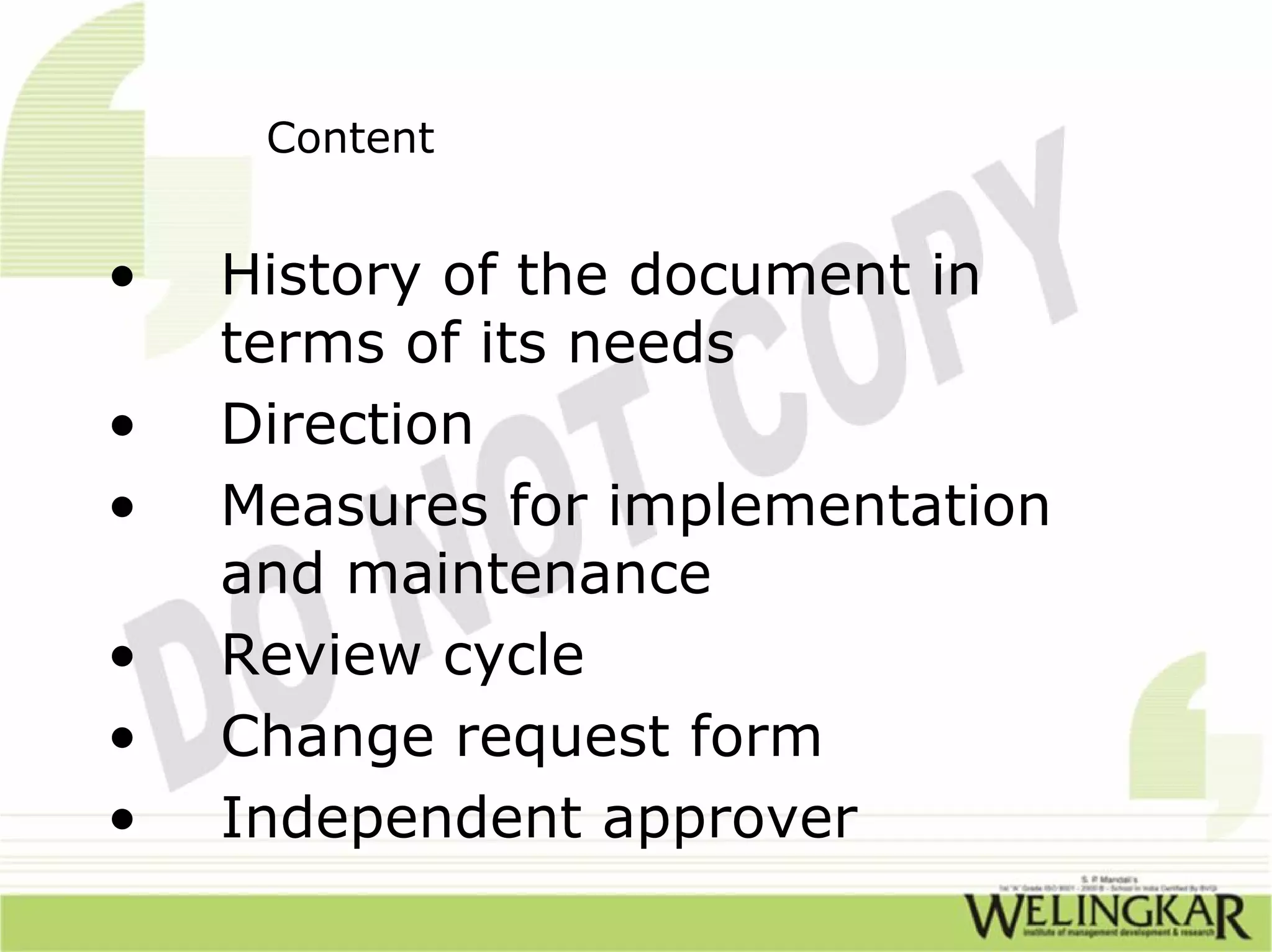 Content


•   History of the document in
    terms of its needs
•   Direction
•   Measures for implementation
    and maintenance
•   Review cycle
•   Change request form
•   Independent approver
 
