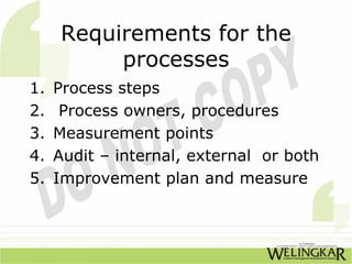 Requirements for the
          processes
1.   Process steps
2.    Process owners, procedures
3.   Measurement points
4.   Audit – internal, external or both
5.   Improvement plan and measure
 