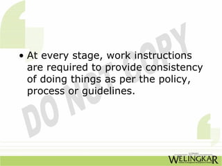 • At every stage, work instructions
  are required to provide consistency
  of doing things as per the policy,
  process or guidelines.
 