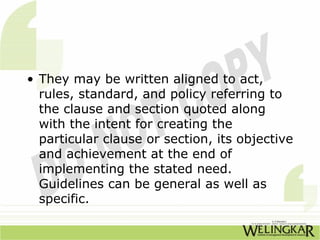 • They may be written aligned to act,
  rules, standard, and policy referring to
  the clause and section quoted along
  with the intent for creating the
  particular clause or section, its objective
  and achievement at the end of
  implementing the stated need.
  Guidelines can be general as well as
  specific.
 
